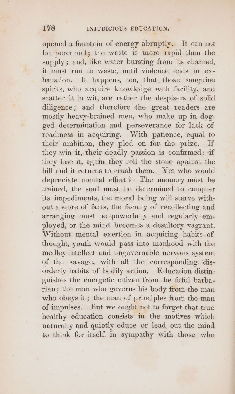 opened a fountain of energy abruptly. It can not be perennial; the waste is more rapid than the supply; and, like water bursting from its channel, it must run to waste, until violence ends in ex- haustion. It happens, too, that those sanguine spirits, who acquire knowledge with facility, and scatter it in wit, are rather the despisers of solid diligence; and therefore the great readers are mostly heavy-brained men, who make up in dog- ged determination and perseverance for lack of readiness in acquiring. With patience, equal to their ambition, they plod on for, the: prize. If they win it, their deadly. passion is confirmed ; «if they lose it, again they roll the stone against the hill and it returns to crush them.. Yet who would depreciate mental effort? The memory must be trained, the soul must be determined to conquer its impediments, the moral being will starve with- out a store of facts, the faculty of recollecting and arranging must be powerfully and regularly -em- ployed, or the mind becomes a desultory vagrant. Without mental exertion in acquiring habits.of thought, youth would pass into manhood with the medley intellect and ungovernable nervous system of the savage, with all the corresponding. dis- orderly habits of bodily action. Education distin- guishes the energetic citizen from the fitful barba- rian; the man who governs his body from the man who obeys it; the man of principles from the man of impulses. But we ought not to forget that true healthy education consists in the motives. which naturally and quietly educe or lead out the mind to think for itself, in sympathy with those who