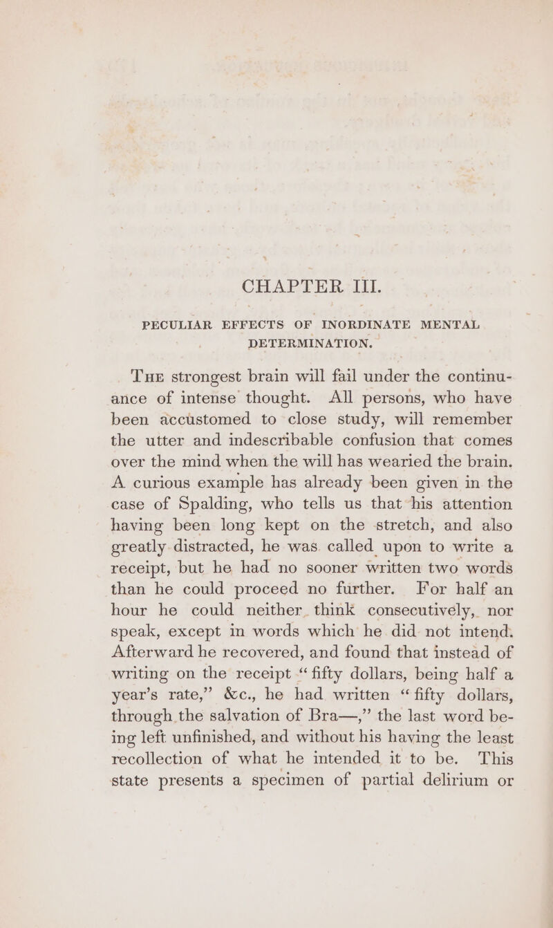 CHAPTER III. PECULIAR EFFECTS OF INORDINATE MENTAL DETERMINATION. Tue strongest brain will fail under the continu- ance of intense thought. All persons, who have been accustomed to close study, will remember the utter and indescribable confusion that comes over the mind when the will has wearied the brain. A curious example has already been given in the case of Spalding, who tells us that his attention having been long kept on the stretch, and also greatly distracted, he was. called upon to write a receipt, but he had no sooner written two words than he could proceed no further. For half an hour he could neither think consecutively, nor speak, except in words which he did not intend. Afterward he recovered, and found that instead of writing on the receipt “fifty dollars, being half a year’s rate,’ &amp;c., he had written “ fifty dollars, through the salvation of Bra—,” the last word be- ing left unfinished, and without his having the least recollection of what he intended it to be. This state presents a specimen of partial delirium or