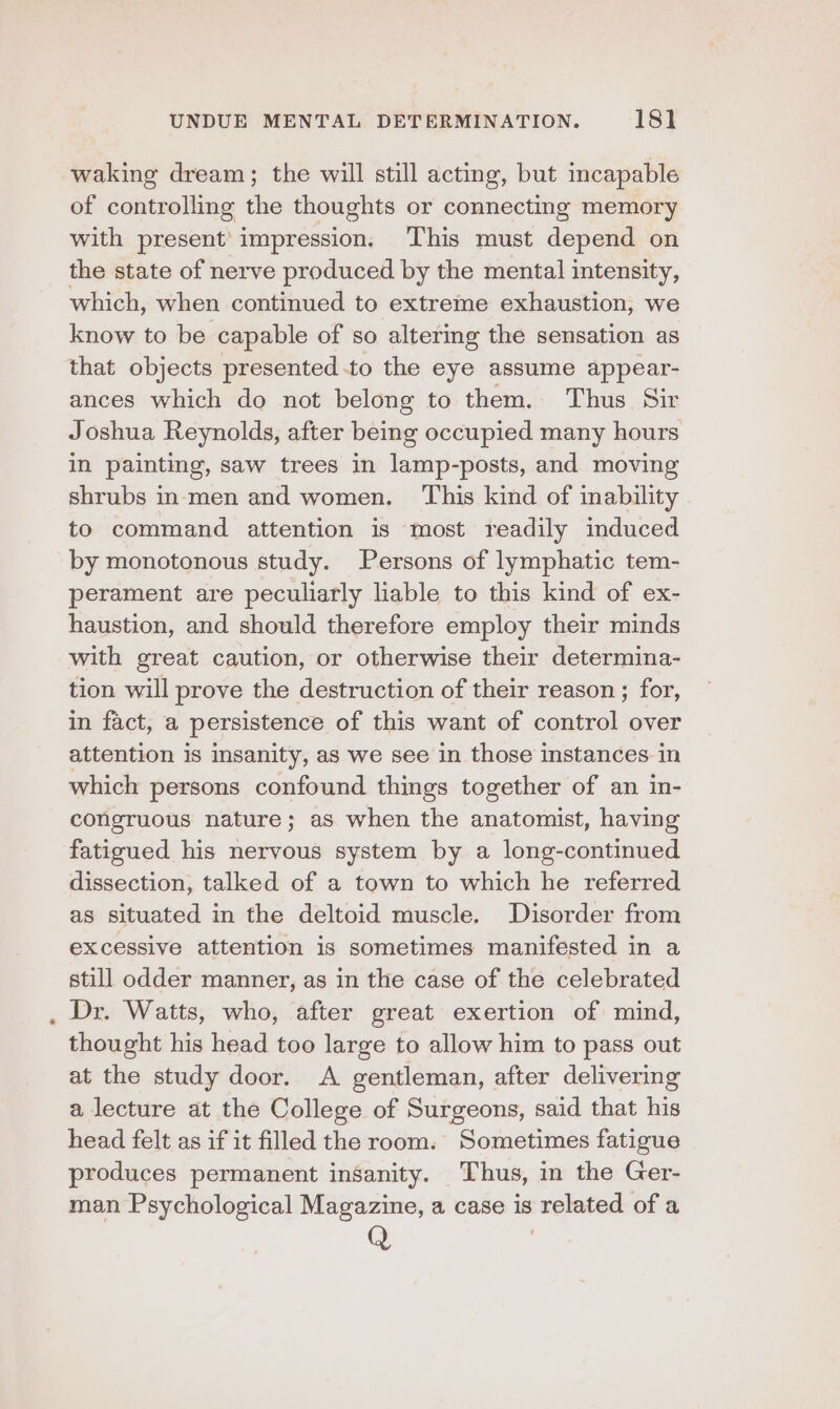 waking dream; the will still acting, but mcapable of controlling the thoughts or connecting memory with present’ impression. This must depend on the state of nerve produced by the mental intensity, which, when continued to extreme exhaustion, we know to be capable of so altering the sensation as that objects presented -to the eye assume appear- ances which do not belong to them. Thus Sir Joshua Reynolds, after being occupied many hours in painting, saw trees in lamp-posts, and moving shrubs inmen and women. This kind of inability to command attention is most readily induced by monotonous study. Persons of lymphatic tem- perament are peculiarly liable to this kind of ex- haustion, and should therefore employ their minds with great caution, or otherwise their determina- tion will prove the destruction of their reason ; for, in fact, a persistence of this want of control over attention is insanity, as we see in those instances in which persons confound things together of an in- congruous nature; aS when the anatomist, having fatigued his nervous system by a long-continued dissection, talked of a town to which he referred as situated in the deltoid muscle. Disorder from excessive attention is sometimes manifested in a still odder manner, as in the case of the celebrated Dr. Watts, who, after great exertion of mind, thought his head too large to allow him to pass out at the study door. A gentleman, after delivering a lecture at the College of Surgeons, said that his head felt as if it filled the room. Sometimes fatigue produces permanent insanity. Thus, in the Ger- man Psychological Magazine, a case is related of a