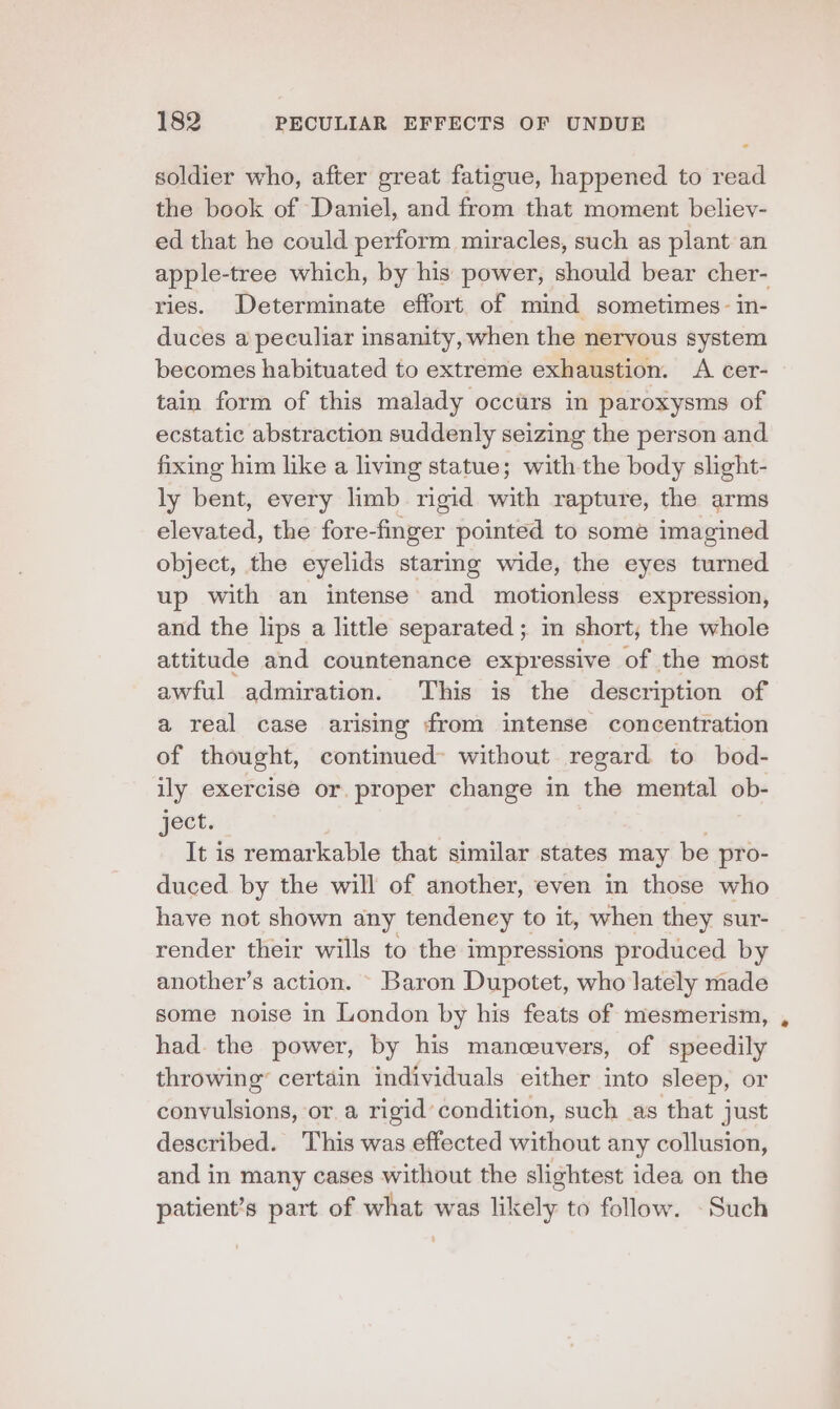 ° soldier who, after great fatigue, happened to read the book of Daniel, and from that moment believ- ed that he could perform miracles, such as plant an apple-tree which, by his power, should bear cher- ries. Determinate effort of mind sometimes- in- duces a peculiar insanity, when the nervous system becomes habituated to extreme exhaustion. A cer- tain form of this malady occurs in paroxysms of ecstatic abstraction suddenly seizing the person and fixing him like a living statue; with the body slight- ly bent, every limb ail with rapture, the arms elevated, the fore-fmger pointed to some imagined object, the eyelids staring wide, the eyes turned up with an intense and motionless expression, and the lips a little separated ; in short, the whole attitude and countenance expressive of the most awful admiration. This is the description of a real case arising from intense concentration of thought, continued without regard to bod- ily exercise or. proper change in the mental ob- ject. It is remarkable that similar states may be pro- duced by the will of another, even in those who have not shown any tendeney to it, when they sur- render their wills to the impressions produced by another’s action. ~ Baron Dupotet, who lately made some noise in London by his feats of mesmerism, had. the power, by his manceuvers, of speedily throwing’ certain individuals either into sleep, or convulsions, or a rigid condition, such as that just described. This was effected without any collusion, and in many cases without the slightest idea on the patient’s part of what was likely to follow. - Such