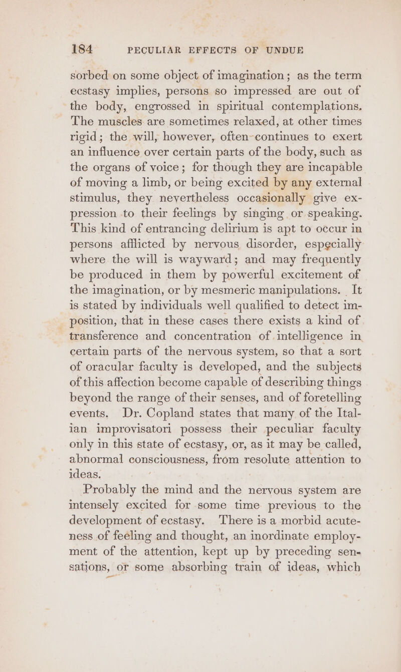 sorbed on some object of imagination; as the term ecstasy implies, persons so impressed are out of the body, engrossed in spiritual contemplations. The muscles are sometimes relaxed, at other times rigid; the will, however, often-continues to exert an influence over certain parts of the body, such as the organs of voice; for though they are incapable of moving a limb, or being excited by any external stimulus, they nevertheless occasionally give ex- pression to their feelings by singing or speaking. This kind of entrancing delirium is apt to occur in persons afflicted by nervous disorder, especially where the will is wayward; and may frequently be produced in them by powerful excitement of the imagination, or by mesmeric manipulations. | It is stated by individuals well qualified to detect im- position, that in these cases there exists a kind of transference and concentration of intelligence in certain parts of the nervous system, so that a sort of oracular faculty is developed, and the subjects of this affection become capable of describing things beyond the range of their senses, and of forételling events, Dr. Copland states that many of the Tal. ian improvisatori possess their peculiar faculty only in this state of ecstasy, or, as it may be called, abnormal consciousness, from resolute attention to ideas. Probably the mind and the nervous system are intensely excited for some time previous to the development of ecstasy. There is a morbid acute- ness of feeling and thought, an inordinate employ- ment of the attention, kept up by preceding sen- sations, or some absorbing train of ideas, which ane