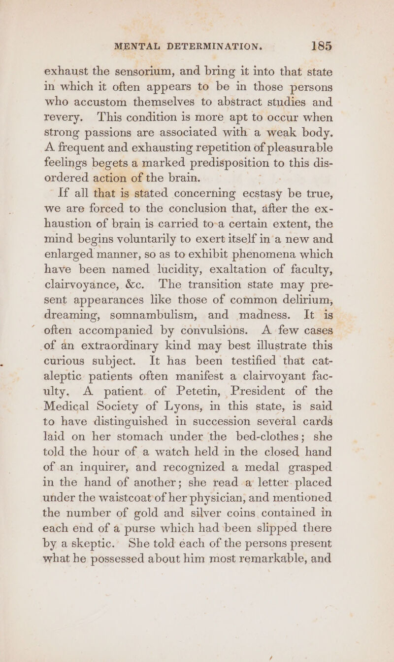 exhaust the sensorium, and bring it into that state in which it often appears to be in those persons who accustom themselves to abstract studies and revery. This condition is more apt to occur when strong passions are associated with a weak body. A frequent and exhausting repetition of pleasurable feelings begets a marked predisposition to this dis- ordered action of the brain. If all that is stated concerning antec be true, we are forced to the conclusion that, after the ex- haustion of brain is carried to-a certain extent, the mind begins voluntarily to exert itself in a new and enlarged manner, so as to exhibit phenomena which have been named. lucidity, exaltation of faculty, clairvoyance, &amp;c. The transition state may pre- sent appearances like those of common delirium, dreaming, somnambulism, and madness. It is often accompanied by convulsions. A few cases of an extraordinary kind may best illustrate this curious subject. It has been testified that cat- aleptic patients often manifest a clairvoyant fac- ulty. A patient. of Petetin, President of the Medical Society of Lyons, in this state, is said to have distinguished in succession several cards laid on her stomach under the bed-clothes; she told the hour of a watch held in the closed hand of an inquirer, and recognized a medal grasped in the hand of another; she read a letter. placed under the waistcoat of her physician, and mentioned the number of gold and silver coins contained in each end of a purse which had ‘been slipped there by askeptic. She told each of the persons present what he possessed about him most remarkable, and