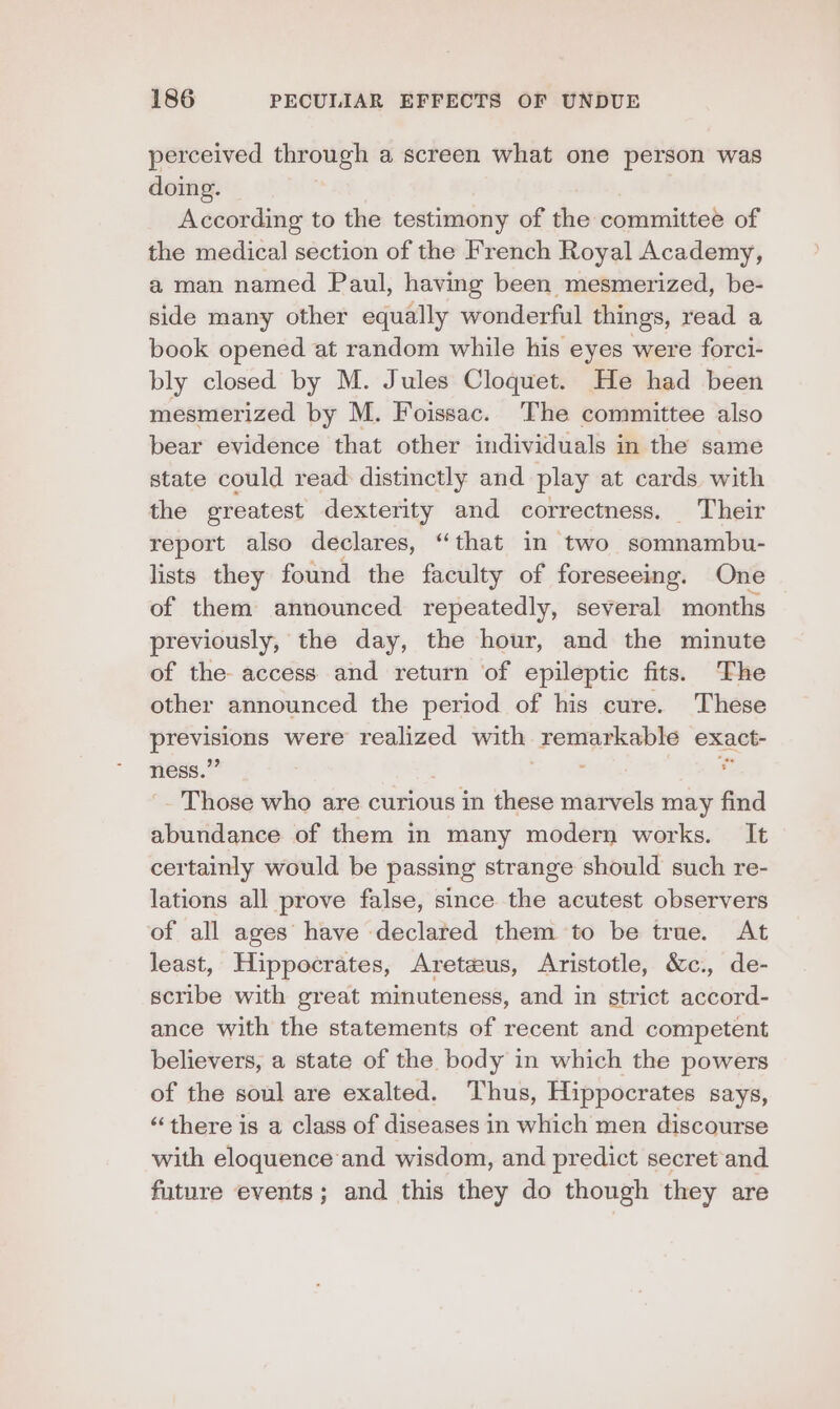 perceived through a screen what one person was doing. According to the testimony of the committee of the medical section of the French Royal Academy, a man named Paul, having been mesmerized, be- side many other equally wonderful things, read a book opened at random while his eyes were forci- bly closed by M. Jules Cloquet. He had been mesmerized by M. Foissac. The committee also bear evidence that other individuals in the same state could read: distinctly and play at cards with the greatest dexterity and correctness. Their report also declares, “that in two somnambu- lists they found the faculty of foreseeing. One of them announced repeatedly, several months previously, the day, the hour, and the minute of the- access and return of epileptic fits. The other announced the period of his cure. These diem were realized with. a. exact- ness.’ a Those who are curious in these marvels may find abundance of them in many modern works. It certainly would be passing strange should such re- lations all prove false, since the acutest observers of all ages have declared them to be true. At least, Hippocrates, Aretaus, Aristotle, &amp;c., de- scribe with great minuteness, and in strict accord- ance with the statements of recent and competent believers, a state of the body in which the powers of the soul are exalted. Thus, Hippocrates says, “there is a class of diseases in which men discourse with eloquence and wisdom, and predict secret and future events; and this they do though they are