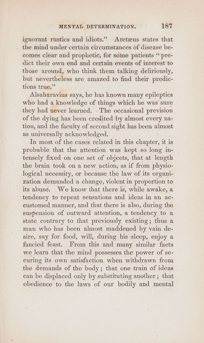 ignorant rustics and idiots.” Areteeus states that the mind under certain circumstances of disease be- comes clear and prophetic, for some patients “ pre- dict their own end and certain events of interest to those around, who think them talking deliriously, but nevertheless are amazed to find their predic- tions true.” Alsaharavius says, he has known many epileptics who had a knowledge of things which he was sure they had never learned. . The occasional prevision of the dying has been credited ‘by almost every na- tion, and the faculty of second sight has been almost as universally acknowledged. In most of the cases related in this chapter, it is probable that the attention was kept so long in- tensely fixed on one set of objects, that at length the brain took on a new action, as if from physio- logical necessity, or because the law of its organi- zation demanded a change, violent in proportion to its abuse. We know that there is, while awake, a ‘tendency to repeat sensations and ideas in an ac- customed manner, and that there is also, during the suspension of outward attention, a tendency to a state contrary to that previously existing; thus a man who has been almost maddened by vain de- sire, say for food, will, during his-sleep, enjoy a fancied feast. From this and many similar facts we learn that the mind possesses the power of se- curing its own satisfaction when withdrawn from the demands of the body; that one train of ideas can be displaced only by substituting another; that obedience to the laws of our bodily and mental