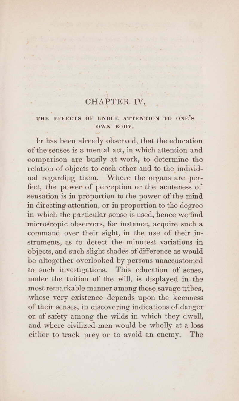CHAPTER IV. THE EFFECTS OF UNDUE ATTENTION TO ONE’S OWN BODY. we Ir has been already observed, that the education of the senses is a mental act, in which attention and comparison are busily at work, to determine the relation of objects to each other and to the individ- ual regarding them. Where the organs are per- fect, the power of perception or the acuteness of sensation is in proportion to the power of the mind in directing attention, or in proportion to the degree in which the particular sense is used, hence we find microscopic observers, for instance, acquire such a command over their sight, in the use of their in- struments, as to detect the: minutest variations in objects, and. such slight shades of difference as would be altogether overlooked by persons unaccustomed to such investigations. This education of sense, under the tuition of the will, is displayed in the most remarkable manner among those savage tribes, whose very existence depends upon the keenness of their senses, in discovering indications of danger or of safety among the wilds in which they dwell, and where civilized men would be wholly at a loss either to track prey or to avoid an enemy. The