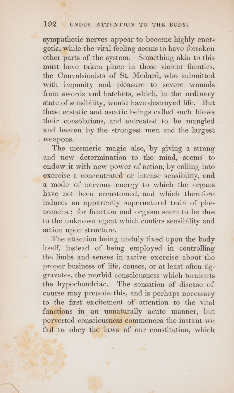 sympathetic nerves appear to become highly ener- getic, while the vital feeling seems to have forsaken other parts of the system. Something akin to this must have taken place in those violent fanatics, the Convulsionists of St. Medard, who submitted with impunity and pleasure to severe wounds from swords and hatchets, which, in the ordinary state of sensibility, would have destroyed life. But these ecstatic and ascetic beings called such blows their consolations, and entreated to be mangled and beaten by the strongest men and the largest The mesmeric magic also, by giving a strong and new determination to the mind, seems to endow. it with new power of action, by calling into exercise a concentrated or intense sensibility, and a mode of nervous energy to which the organs have not been accustomed, and which therefore induces an apparently supernatural train of phe- nomena; for function and orgasm seem to be due to the unknown agent which confers sensibility and action upon structure. The attention being unduly fixed upon the body itself, instead of being employed in controlling the limbs and senses in active exercise about the proper business of life, causes, or at least often ag- gravates, the morbid consciousness whieh torments the hypochondriac. The sensation of disease of course may precede this, and is perhaps necessary to the first excitement of attention to the vital functions in an unnaturally acute manner, but perverted consciousness commences. the instant we