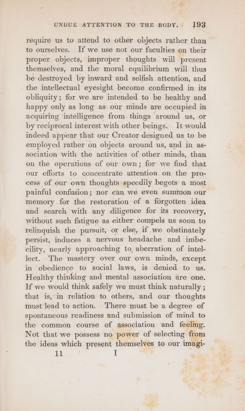 require us to attend to other objects rather than > to ourselves. If we use not our faculties on their proper objects, improper thoughts. will present themselves, and the moral equilibrium will thus be destroyed by inward and selfish attention, and the intellectual eyesight become confirmed in its obliquity ; for we are intended to be healthy and happy only as long as our minds are occupied in acquiring intelligence from things around us, or by reciprocal interest with other beings. It would indeed appear that our Creator designed us to be employed rather on objects around us, and in as- sociation with the activities of other minds, than on the operations of our own; for we find that our efforts to concentrate attention on the pro- cess of our own thoughts speedily begets: a most painful confusion; nor can we even summon our memory for the restoration of a forgotten idea and search with any diligence for its recovery, without such fatigue as either compels us soon to relinquish the pursuit, or else, if we obstinately persist, induces a nervous headache and imbe- cility, nearly approaching to, aberration of intel- lect. The mastery over our own minds, except in ‘obedience to social laws, is denied to us. Healthy thinking and mental association are one. If we would ehieli safely we must think naturally ; that is,-in relation to others, and our thoughts must lead to action. There must be a degree of spontaneous readiness and submission of mind to the common course of association and feelmg. Not that we possess no power of selecting. from the ideas which present themselves to our imagi- i I .