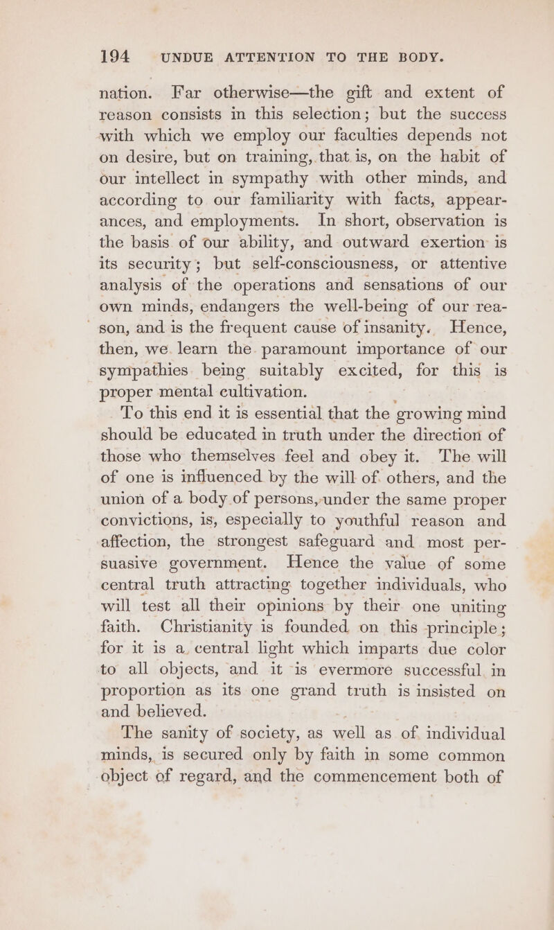 nation. Far otherwise—the gift and extent of reason consists in this selection; but the success with which we employ our ne: depends not on desire, but on training, that is, on the habit of our intellect in sympathy with other minds, and according to our familiarity with facts, appear- ances, and employments. In short, observation is the basis of our ability, and outward exertion is its security; but self-consciousness, or attentive analysis of the operations and sensations of our own minds, endangers the well-being of our rea- son, and is the frequent cause of insanity. Hence, then, we. learn the. paramount importance of our sympathies being suitably excited, for this is _ proper mental cultivation. To this end it is essential that the growing mind should be educated in truth under the direction of those who themselves feel and obey it. The will of one is influenced by the will of. others, and the union of a body of persons, under the same proper convictions, is, especially to youthful reason and affection, the strongest safeguard and most per- suasive government. Hence the value of some central truth attracting together individuals, who will test all their opinions by their one uniting faith. Christianity is founded on this principle; for it is a. central light which imparts due color to all objects, and it “is evermore successful. in proportion as its one grand truth is insisted on and believed. The sanity of society, as well as of individual minds, is secured only by faith in some common object of regard, and the commencement both of