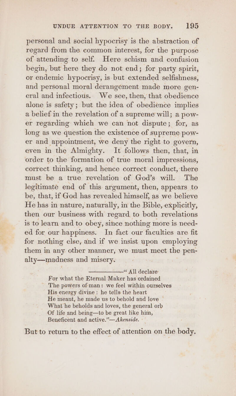 personal and social hypocrisy is the abstraction of regard from the common interest, for the purpose of attending to self. Here schism and confusion begin, but here they do not end; for party spirit, or endemic hypocrisy, is but extended selfishness, and personal moral derangement made more gen- eral and infectious. We see, then, that obedience alone is safety; but the idea of obedience implies a belief in the revelation of a supreme will; a pow- er regarding which we can not dispute; for, as long as we question the existence of supreme pow- er and appointment, we deny the right to govern, even in the Almighty. It follows then, that, in order to the formation of true moral impressions, correct thinking, and hence correct conduct, there must be a true revelation of God’s will. The legitimate end of this argument, then, appears to be, that, if God has revealed himself, as we believe He has in nature, naturally, in the Bible, explicitly, then our business with regard to both revelations is to learn and to obey, since nothing more is need- ed for our happiness. In fact our faculties are fit for nothing else, and if we insist upon employing them in any other manner, we must meet the pen- alty—madness and misery. ———_———‘' All declare For what the Eternal Maker has ordained ~ The powers of man: we feel within ourselves His energy divine: he tells the heart He meant, he made us to behold and love ~ What he beholds and loves, the general orb Of life and being—to be great like him, Beneficent and active.”—Akenside. - But to return to the effect of attention on the body.