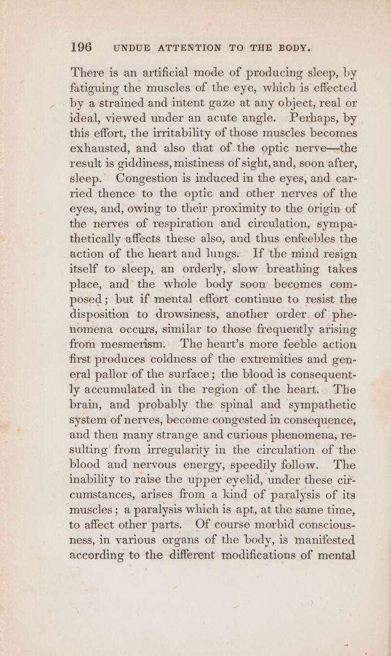 There is an artificial mode of producing sleep, by fatiguing the muscles of the eye, which is effected by a strained and intent gaze at any object, real or ideal, viewed under an acute angle. Perhaps, by this effort, the irritability of those muscles becomes exhausted, and also that of the optic nerve—the result is giddiness, mistiness of sight, and, soon after, sleep. Congestion is induced in the eyes, and car- ried thence to the optic and other nerves of the eyes, and, owing to their proximity to the origin of the nerves of respiration and circulation, sympa- thetically affects these also, and thus enfeebles the action of the heart and lungs. If the mind resign itself to sleep, an orderly, slow breathing takes place, and the whole body soon becomes com- posed ; but if mental effort continue to resist the disposition to drowsiness, another order. of phe- nomena occurs, similar to those frequently arising from mesmerism. The heart’s more feeble action first produces coldness of the extremities and gen- eral pallor of the surface; the blood is consequent- ly accumulated in the region of the heart.. The brain, and probably the spinal and sympathetic system of nerves, become congested in consequence, and then many strange and curious phenomena, re- sulting from irregularity in the circulation. of ‘the blood and nervous energy, speedily follow. The inability to raise the upper eyelid, under these cir- cumstances, arises from a kind of paralysis of its muscles ; a paralysis which is apt, at the same time, to affect other parts. Of course morbid conscious- ness, in various organs of the body, is manifested. according to the different modifications of mental