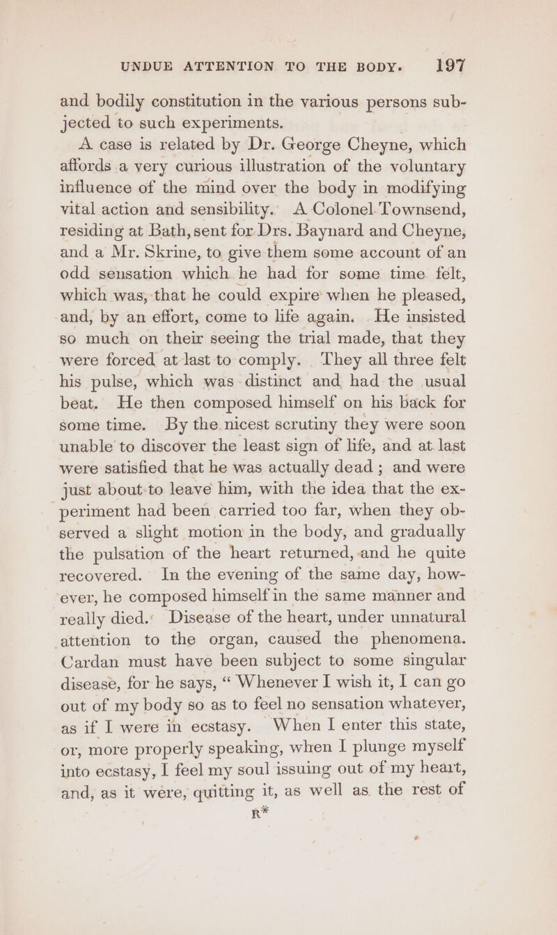 and bodily constitution in the various persons sub- jected to such experiments. A case is related by Dr. George Cheyne, which affords a very curious illustration of the voluntary influence of the mind over the body in modifying vital action and sensibility. A Colonel. Townsend, residing at Bath, sent for Drs. Baynard and Cheyne, and a Mr. Skrine, to give them some account of an odd sensation which he had for some time felt, which was, that he could expire when he pleased, and, by an effort, come to life again. He insisted so much on their seeing the trial made, that they were forced at last to comply. They all three felt his pulse, which was- distinct and had the usual beat. He then composed himself on his back for some time. By the nicest scrutiny they were soon unable to discover the least sign of life, and at last were satisfied that he was actually dead ; and were just about-to leave him, with the idea that the ex- periment had been carried too far, when they ob- served a slight motion in the body, and gradually the pulsation of the heart returned,.and he quite recovered. In the evening of the same day, how- ever, he composed himself in the same manner and really died. Disease of the heart, under unnatural attention to the organ, caused the phenomena. Cardan must have been subject to some singular disease, for he says, ““ Whenever I wish it, I can go out of my body so as to feel no sensation ee) as if I were in ecstasy. “When I enter this state, or, more properly speaking, when I plunge myself into ecstasy, I feel my soul issuing out of my heart, and, as it were, quitting it, as well as the rest of R*