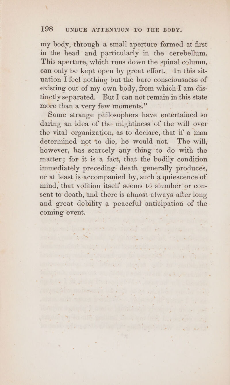 my body, through a small aperture formed at first in the head and particularly in the cerebellum. This aperture, which runs down the spinal column, can only be kept open by great effort. In this sit- uation I feel nothing but the bare consciousness of existing out of my own body, from which I am dis- tinctly separated. But I can not remain in this state more than a very few moments.” Some strange philosophers have entertained so daring an idea of the mightiness of the will over the vital organization, as to declare, that if a man determined not to die, he would not. The will, however, has scarcely any thing to do with the matter; for it is a fact, that the bodily condition immediately preceding death generally produces, or at least is accompanied by, such a quiescence of mind, that volition itself seems to slumber or con- sent to death, and there is almost always after long and great debility a peaceful anticipation of the coming event.