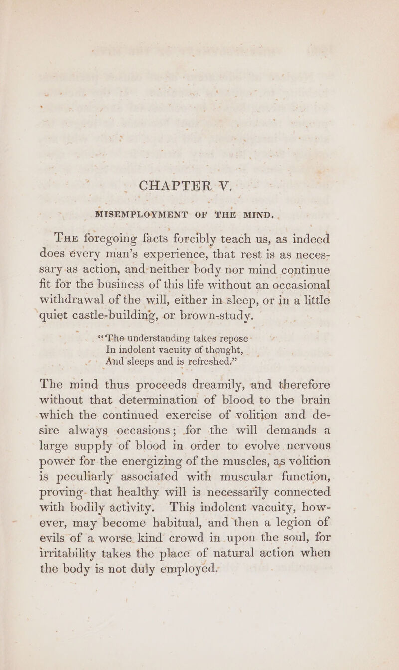 CHAPTER V. MISEMPLOYMENT OF THE MIND. . Tux foregoing facts forcibly teach us, as indeed does every man’s experience, that rest is as neces- sary as action, and-neither body nor mind continue fit for the business of this life without an occasional withdrawal of the will, either in sleep, or in a little ‘quiet castle-building, or brown-study. ‘The understanding takes repose - In indolent vacuity of thought, And sleeps and is refreshed.” The mind thus proceeds dreamily, and therefore without that determination of blood to the brain which the continued exercise of volition and de- sire always occasions; for the will demands a large supply of blood in order to evolve nervous power for the energizing of the muscles, as volition is peculiarly associated with muscular function, proving. that healthy will is necessarily connected with bodily activity. This indolent vacuity, how- ever, may become habitual, and then a legion of evils of a worse. kind crowd in upon the soul, for irritability takes the place of natural action when the body is not duly employed.