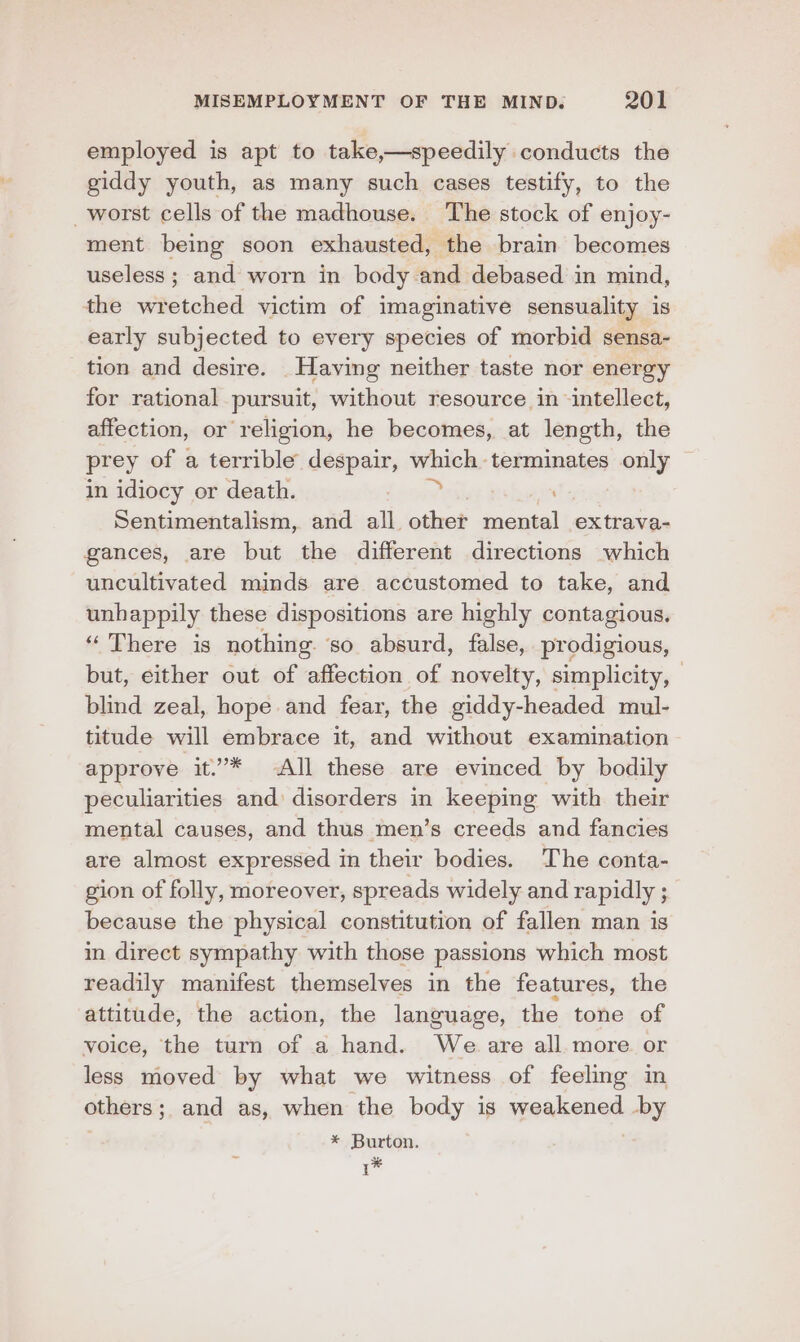 employed is apt to take,—speedily conducts the giddy youth, as many such cases testify, to the _worst cells of the madhouse. The stock of enjoy- ment being soon exhausted, the braim becomes useless; and worn in body and debased in mind, the wretched victim of imaginative sensuality is early subjected to every species of morbid sensa- tion and desire. _Having neither taste nor energy for rational pursuit, without resource in intellect, affection, or religion, he becomes, at length, the prey of a terrible despair, which terminates only in idiocy or death. na ; Sentimentalism, and all other mental extrava- gances, are but the different directions which uncultivated minds are accustomed to take, and unhappily these dispositions are highly contagious. ‘‘ There is nothing so absurd, false, prodigious, but, either out of affection of novelty, simplicity, — blind zeal, hope and fear, the giddy-headed mul- titude will embrace it, and without examination approve it”* All these are evinced by bodily peculiarities and disorders in keeping with their mental causes, and thus men’s creeds and fancies are almost expressed in their bodies. ‘The conta- gion of folly, moreover, spreads widely and rapidly ; ; because the physical constitution of fallen man is in direct sympathy with those passions which most readily manifest themselves in the features, the attitude, the action, the language, the tone of voice, the turn of a hand. We are all. more or less moved by what we witness of feeling in others; and as, when the body is weakened by * Burton. :
