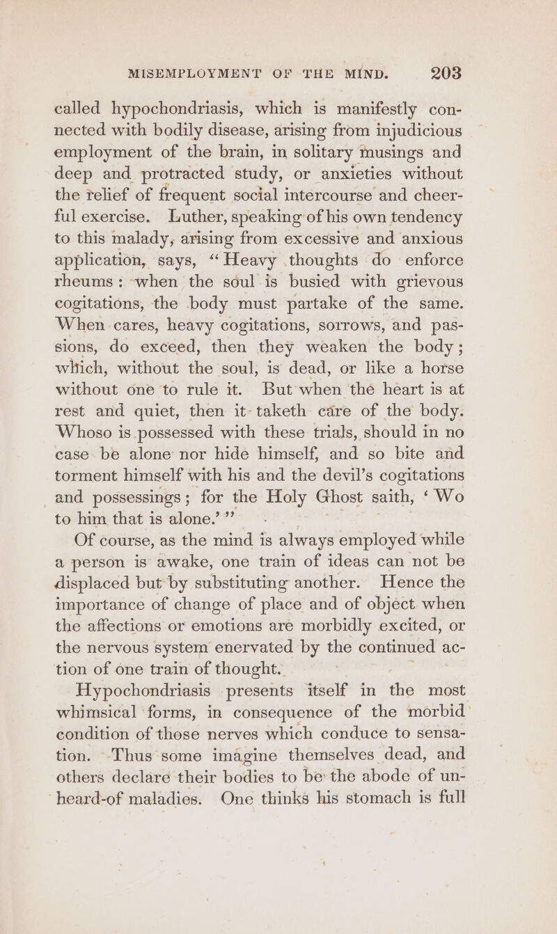called hypochondriasis, which is manifestly con- nected with bodily disease, arising from injudicious employment of the brain, in solitary musings and deep and protracted study, or anxieties without the relief of frequent social intercourse and cheer- ful exercise. Luther, speaking of his own tendency to this malady, arising from excessive and anxious application, says, “ Heavy thoughts do enforce rheums : -when the soul is busied with grievous cogitations, the body must partake of the same. When cares, heavy cogitations, sorrows, and pas- sions, do exceed, then they weaken the body ; which, without the soul, is dead, or like a horse without one to rule it. But when the heart is at rest and quiet, then it- taketh cadre of the body. Whoso is.possessed with these trials, should in no case be alone nor hide himself, and so bite and torment himself with his and the devil’s ae Os: and. possessings ; for the Holy Ghost saith, ‘ Wo to him that is alone.’ ” Of course, as the mind is always employed while a person is awake, one train of ideas can not be displaced but by substituting another. Hence the importance of change of place and of object. when the affections or emotions are morbidly excited, or the nervous system enervated by the continued ac- tion of one train of thought. Hypochondriasis presents itself in the most whimsical forms, in consequence of the morbid condition of those nerves which conduce to sensa- tion. -Thus some imagine themselves dead, and others declare their bodies to be the abode of un- heard-of maladies. One thinks his stomach is full