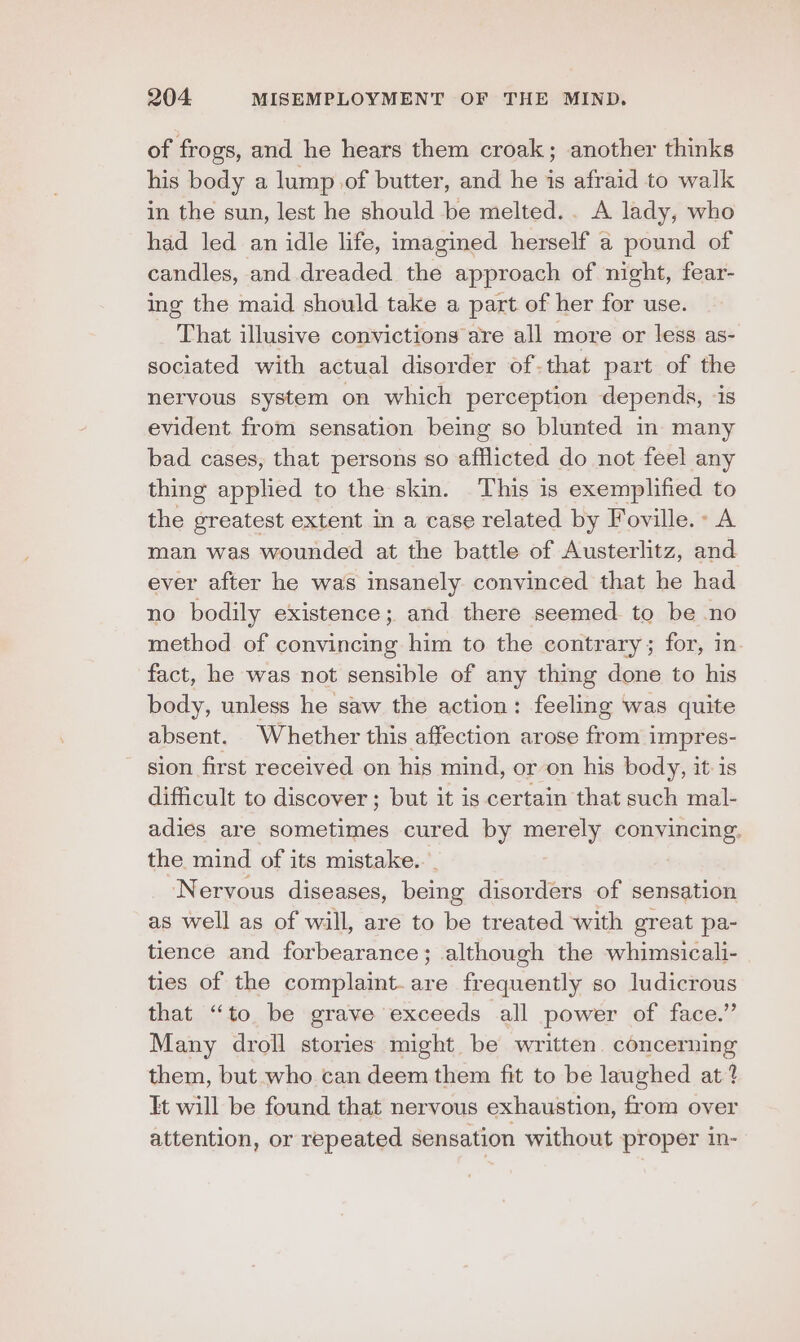 of frogs, and he hears them croak; another thinks his body a lump of butter, and he is afraid to walk in the sun, lest he should be melted. . A lady, who had led an idle life, imagined herself a pound of candles, and dreaded the approach of night, fear- ing the maid should take a part of her for use. That illusive convictions are all more or less as- sociated with actual disorder of-that part of the neryous system on which perception depends, is evident from sensation being so blunted in many bad cases, that persons so afflicted do not feel any thing applied to the skin. This is exemplified to the greatest extent in a case related by Foville.» A man was wounded at the battle of Austerlitz, and ever after he was insanely convinced that he had no bodily existence; and there seemed to be no method of convincing him to the contrary; for, in. fact, he was not sensible of any thing done to his body, unless he saw the action: feeling was quite absent. Whether this affection arose from impres- sion first received on his mind, or on his body, it is difficult to discover; but it is certain that such mal- adies are sometimes cured by merely convincing. the mind of its mistake... Nervous diseases, being disorders of sensation as well as of will, are to be treated with great pa- tience and forbearance; although the whimsicali- ties of the complaint.are frequently so ludicrous that “to be grave exceeds all power of face.” Many droll stories might be written. concerning them, but who can deem them fit to be laughed at? It will be found that nervous exhaustion, from over attention, or repeated sensation without proper in-