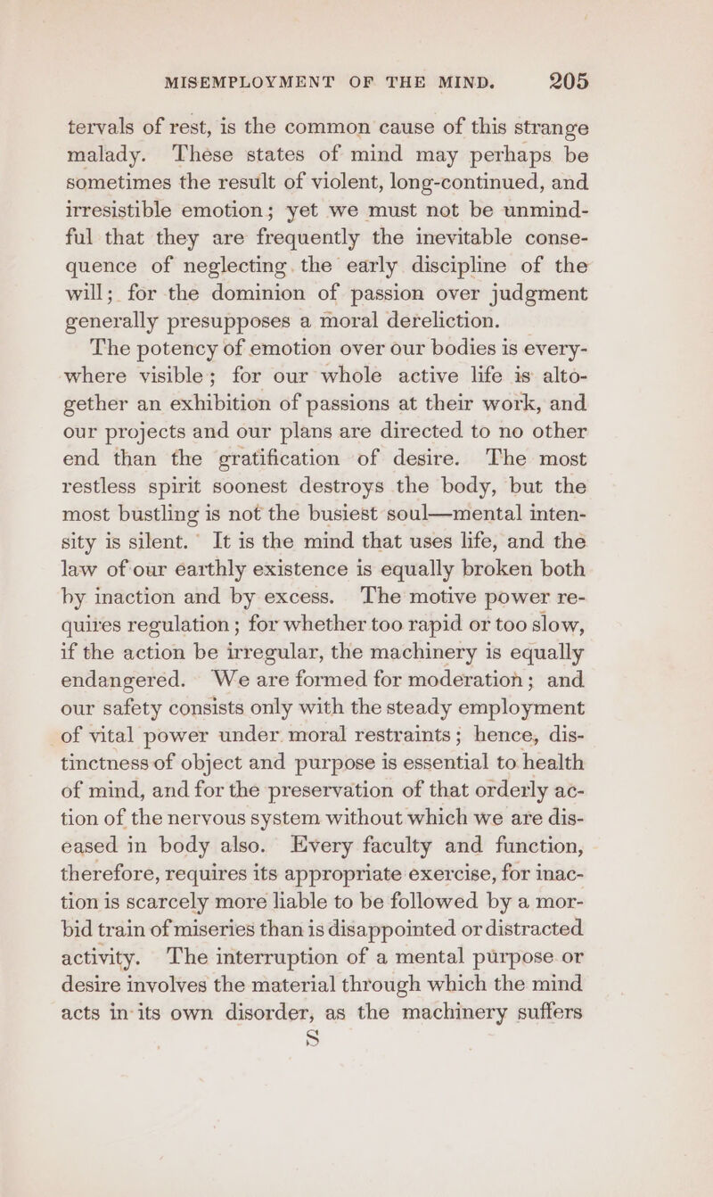 tervals of rest, is the common cause of this strange malady. These states of mind may perhaps be sometimes the result of violent, long-continued, and irresistible emotion; yet we must not be unmind- ful that they are frequently the inevitable conse- quence of neglecting. the early discipline of the will; for the dominion of passion over judgment generally presupposes a moral dereliction. The potency of emotion over our bodies is every- where visible; for our whole active life is alto- gether an exhibition of passions at their work, and our projects and our plans are directed to no other end than the gratification of desire. The most restless spirit soonest destroys the body, but the most bustling is not the busiest soul—mental inten- sity is silent.’ It is the mind that uses life, and the law of our earthly existence is equally broken both by inaction and by excess. The motive power re- quires regulation ; for whether too rapid or too slow, if the action be irregular, the machinery is equally endangered. We are formed for moderation; and our safety consists only with the steady employment of vital power under. moral restraints ; hence, dis- tinctness of object and purpose is essential to health of mind, and for the preservation of that orderly ac- tion of the nervous system without which we are dis- eased in body also. Every faculty and function, therefore, requires its appropriate exercise, for inac- tion is scarcely more liable to be followed by a mor- bid train of miseries than is disappointed or distracted. activity. The interruption of a mental purpose or desire involves the material through which the mind acts in‘its own disorder, as the machinery suffers S