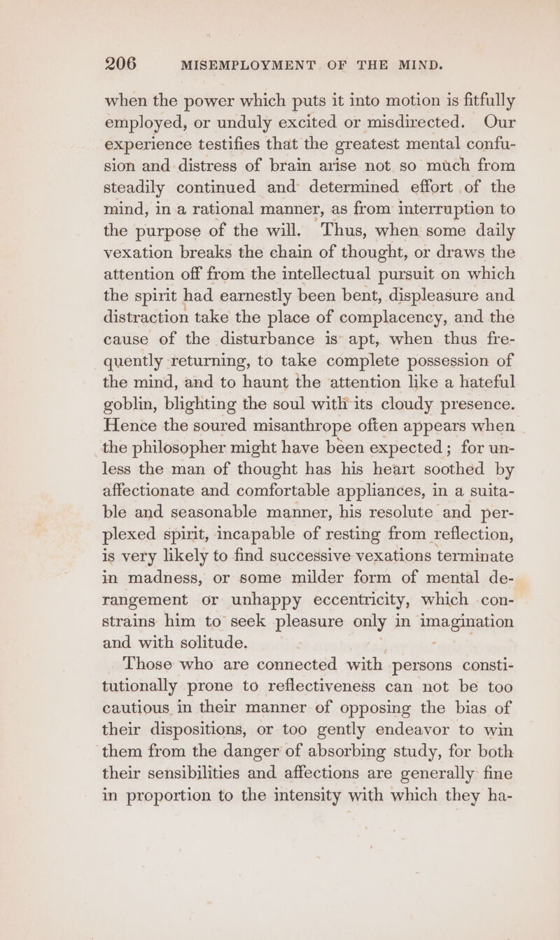 when the power which puts it into motion is fitfully employed, or unduly excited or misdirected. Our experience testifies that the greatest mental confu- sion and distress of brain arise not so much from steadily continued and determined effort of the mind, in a rational mamner, as from interruption to the purpose of the will. Thus, when some daily vexation breaks the chain of thought, or draws the attention off from the intellectual pursuit on which the spirit had earnestly been bent, displeasure and distraction take the place of complacency, and the cause of the disturbance is’ apt, when thus fre- quently returning, to take complete possession of the mind, and to haunt the attention like a hateful goblin, blighting the soul with its cloudy presence. Hence the soured misanthrope often appears when the philosopher might have béen expected; for un- less the man of thought has his heart soothed by affectionate and comfortable appliances, in a suita- ble and seasonable manner, his resolute and per- plexed spinit, incapable of resting from reflection, is very likely to find successive vexations terminate in madness, or some milder form of mental de- rangement or unhappy eccentricity, which -con- strains him to seek pleasure pals 3 in imaguyation and with solitude. Those who are connected with persons consti- tutionally prone to reflectiveness can not be too cautious in their manner of opposing the bias of their dispositions, or too gently endeavor to win them from the danger of absorbing study, for both their sensibilities and affections are generally fine in proportion to the intensity with which they ha-