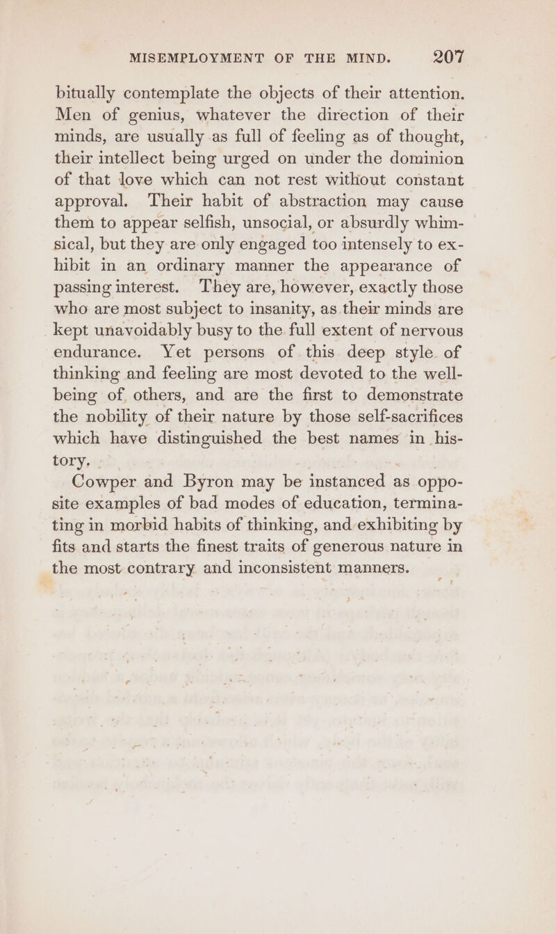 bitually contemplate the objects of their attention. Men of genius, whatever the direction of their minds, are usually as full of feeling as of thought, their intellect beg urged on under the dominion of that love which can not rest without constant approval. Their habit of abstraction may cause them to appear selfish, unsocial, or absurdly whim- sical, but they are only engaged too intensely to ex- hibit in an ordinary manner the appearance of passing interest. They are, however, exactly those who are most subject to insanity, as their minds are kept unavoidably busy to the full extent of nervous endurance. Yet persons of this deep style of thinking and feeling are most devoted to the well- being of. others, and are the first to demonstrate the nobility of their nature by those self-sacrifices which have distinguished the best names in _his- tory, - Cowper and Byron may be instanced as oppo- site examples of bad modes of education, termina- ting in morbid habits of thinking, and exhibiting by fits and starts the finest traits of generous nature in the most contrary and inconsistent manners.