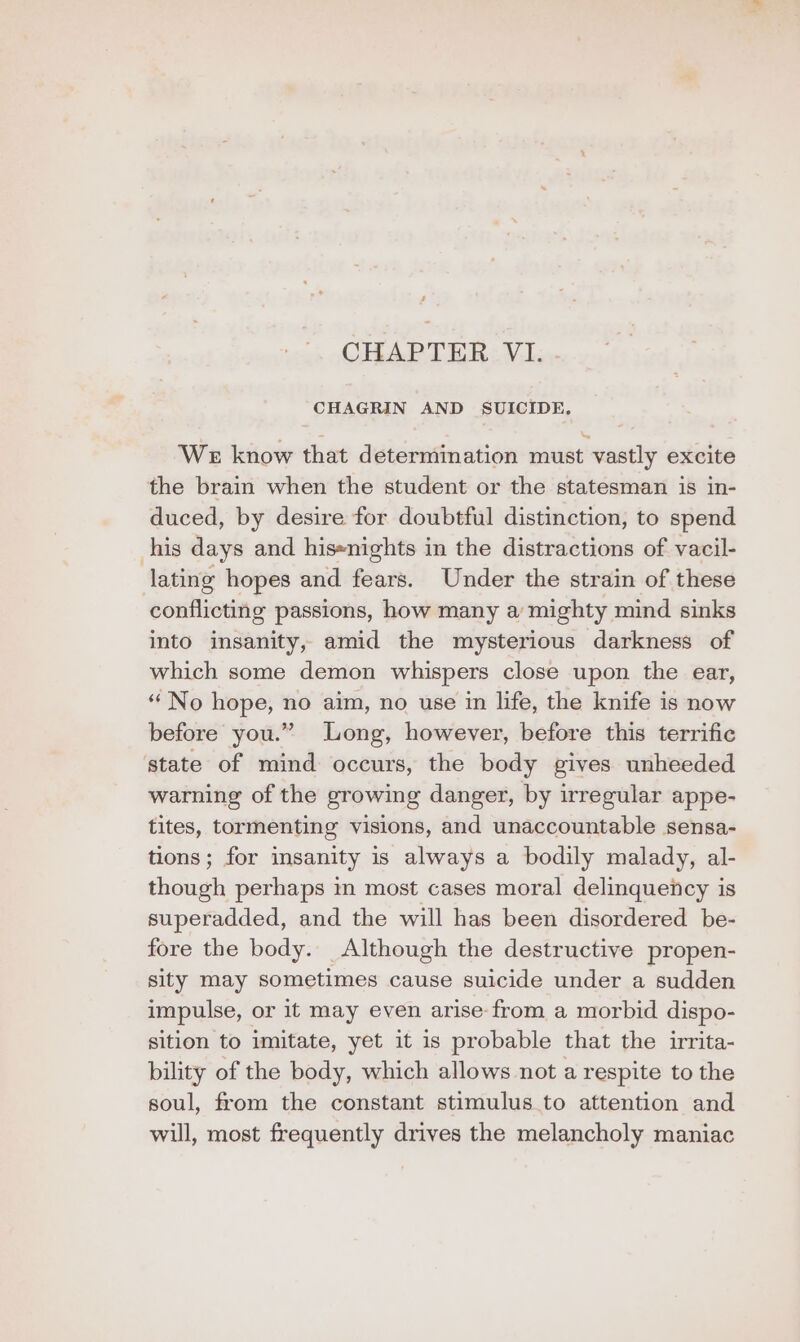 ’ CHAPTER VI. CHAGRIN AND SUICIDE. WE know that determination must vastly excite the brain when the student or the statesman is in- duced, by desire for doubtful distinction, to spend his days and his-nights in the distractions of vacil- lating hopes and fears. Under the strain of these conflicting passions, how many a mighty mind sinks into insanity, amid the mysterious darkness of which some demon whispers close upon the ear, “No hope, no aim, no use in life, the knife is now before you.” Long, however, before this terrific state of mind occurs, the body gives unheeded warning of the growing danger, by irregular appe- tites, tormenting visions, and unaccountable sensa- tions; for insanity is always a bodily malady, al- though perhaps in most cases moral delinquency is superadded, and the will has been disordered be- fore the body. Although the destructive propen- sity may sometimes cause suicide under a sudden impulse, or it may even arise from a morbid dispo- sition to imitate, yet it is probable that the irrita- bility of the body, which allows not a respite to the soul, from the constant stimulus.to attention and will, most frequently drives the melancholy maniac
