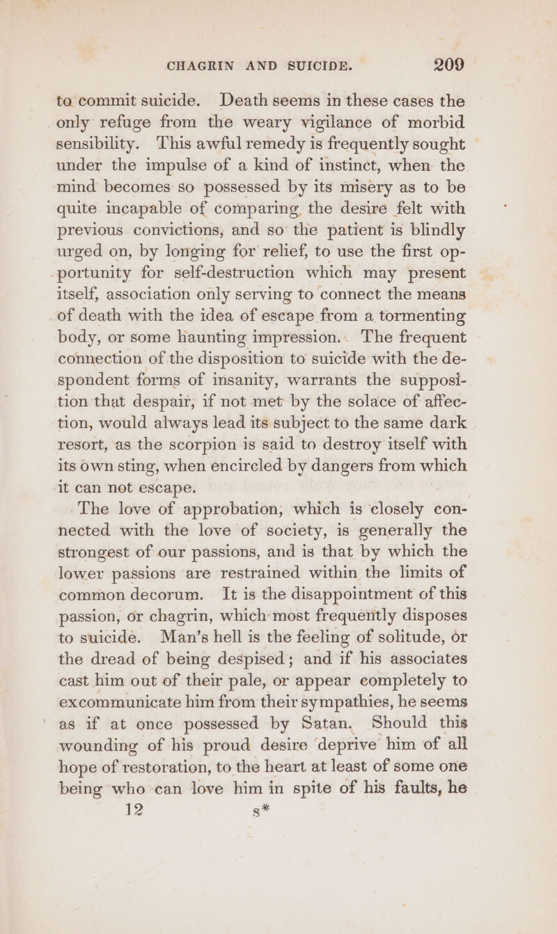 to commit suicide. Death seems in these cases the only refuge from the weary vigilance of morbid sensibility. This awful remedy is frequently sought under the impulse of a kind of instinct, when the mind becomes so possessed by its misery as to be quite incapable of comparing the desire felt with previous convictions, and so the patient is blindly urged on, by longimg for relief, to use the first op- portunity for self-destruction which may present itself, association only serving to connect the means of death with the idea of escape from a tormenting body, or some haunting impression... The frequent connection of the disposition to suicide with the de- spondent forms of insanity, warrants the supposi- tion that despair, if not met by the solace of affec- tion, would always lead its subject to the same dark resort, as the scorpion is said to destroy itself with its own sting, when encircled by dan gers from which it can not escape. -The love of approbation, which is closely con- nected with the love of society, is generally the strongest of our passions, and is that by which the lower passions are restrained within the limits of common decorum. It is the disappointment of this passion, or chagrin, which most frequently disposes to suicide. Man’s hell is the feeling of solitude, or the dread of being despised; and if his associates cast him out of their pale, or appear completely to excommunicate him from their sympathies, he seems as if at once possessed by Satan. Should this wounding of his proud desire ‘deprive him of all hope of restoration, to the heart at least of some one being who can love him in spite of his faults, he 12 s*