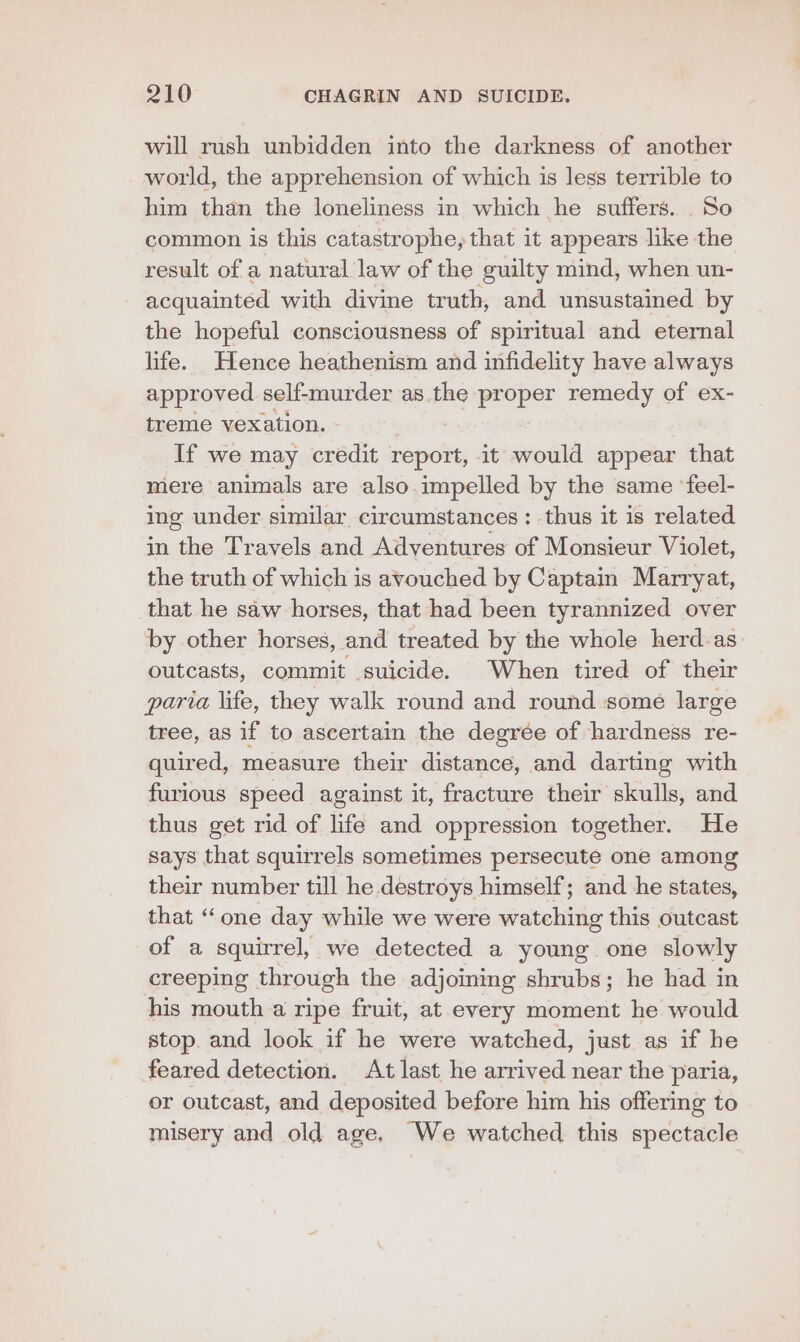 will rush unbidden into the darkness of another world, the apprehension of which is less terrible to him than the loneliness in which he suffers. So common is this catastrophe, that it appears like the result of a natural law of the guilty mind, when un- acquainted with divine truth, and unsustained by the hopeful consciousness of spiritual and eternal life. Hence heathenism and infidelity have always approved self-murder as the pr uber remedy of ex- treme vexation. If we may credit report, it would appear that mere animals are also impelled by the same ‘feel- ing under similar circumstances : thus it is related in the Travels and Adventures of Monsieur Violet, the truth of which is avouched by Captain Marryat, that he saw horses, that had been tyrannized over by other horses, and treated by the whole herd-as: outcasts, commit suicide. When tired of their paria life, they walk round and round some large tree, as if to ascertain the degrée of hardness re- quired, measure their distance, and darting with furious speed against it, fracture their skulls, and thus get rid of life and oppression together. He says that squirrels sometimes persecute one among their number till he destroys himself; and he states, that ‘“‘one day while we were watching this outcast of a squirrel, we detected a young one slowly creeping through the adjoining shrubs; he had in his mouth a ripe fruit, at every moment he would stop. and look if he were watched, just as if he feared detection. At last he arrived near the paria, or outcast, and deposited before him his offering to misery and old age. We watched this spectacle