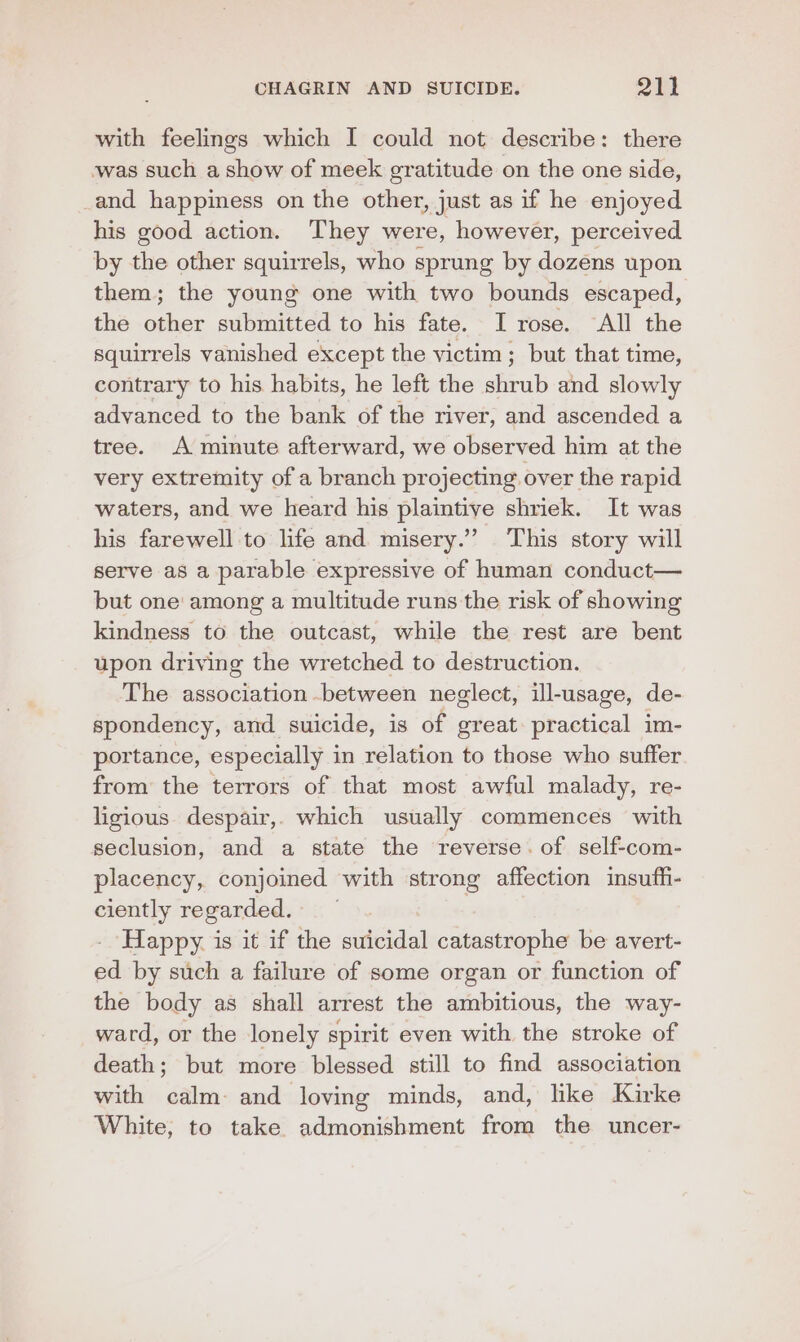 with feelings which I could not describe: there was such a show of meek gratitude on the one side, _and happiness on the other, just as if he enjoyed his good action. They were, however, perceived by the other squirrels, who sprung by dozens upon them; the young one with two bounds escaped, the other submitted to his fate. I rose. All the squirrels vanished except the victim; but that time, contrary to his habits, he left the shrub and slowly advanced to the bank of the river, and ascended a tree. A minute afterward, we observed him at the very extremity of a branch projecting over the rapid waters, and we heard his plaintive shriek. It was his farewell to life and misery.’ This story will serve as a parable expressive of human conduct— but one among a multitude runs the risk of showing kindness to the outcast, while the rest are bent upon driving the wretched to destruction. The association between neglect, ill-usage, de- spondency, and suicide, is of great. practical im- portance, especially in relation to those who suffer from the terrors of that most awful malady, re- ligious. despair,. which usually commences with seclusion, and a state the reverse. of self-com- placency, conjoined with strong affection insufhi- ciently regarded. : Happy. is it if the suicidal catastrophe be avert- ed by such a failure of some organ or function of the body as shall arrest the ambitious, the way- ward, or the lonely spirit even with the stroke of death; but more blessed still to find association with calm and loving minds, and, like Kirke White, to take admonishment from the uncer-