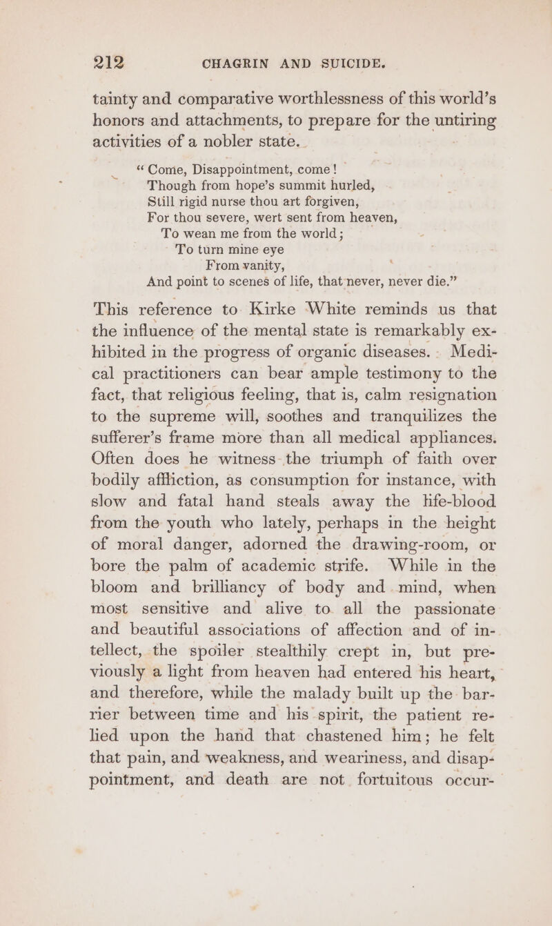 tainty and comparative worthlessness of this world’s honors and attachments, to prepare for the untiring activities of a nobler state. : ‘Come, Disappointment, come! Though from hope’s summit hurled, Still rigid nurse thou art forgiven, For thou severe, wert sent from heaven, To wean me from the world ; To turn mine eye From vanity, And point to scenes of life, that never, never die.” This reference to Kirke White reminds us that the influence of the mental state is remarkably ex- hibited in the progress of organic diseases.- Medi- cal practitioners can bear ample testimony to the fact, that religious feeling, that is, calm resignation to the supreme will, soothes and tranquilizes the sufferer’s frame more than all medical appliances. Often does he witness.the triumph of faith over bodily affliction, as consumption for instance, with slow and fatal hand steals away the life-blood from the youth who lately, perhaps in the height of moral danger, adorned the drawing-room, or bore the palm of academic strife. While in the bloom and brilliancy of body and mind, when most sensitive and alive to all the passionate and beautiful associations of affection and of in-. tellect, the spoiler stealthily crept in, but pre- viously a light from heaven had entered his heart, and therefore, while the malady built up the: bar- rier between time and his spirit, the patient re- lied upon the hand that chastened him; he felt that pain, and weakness, and weariness, and disap- pointment, and death are not fortuitous occur-