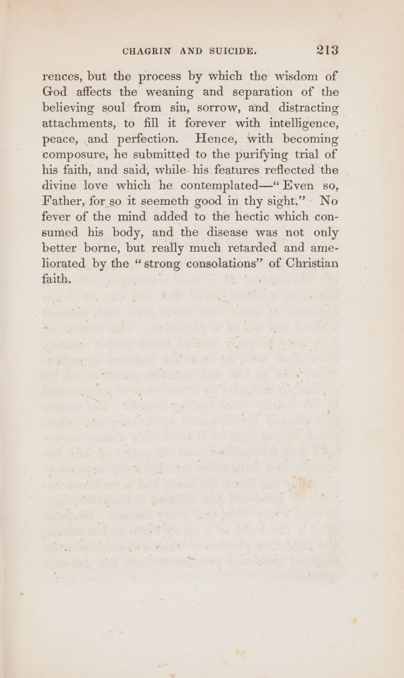 rences, but the process by which the wisdom of God affects the weaning and separation of the believing soul from sin, sorrow, and distracting attachments, to fill it forever with intelligence, | peace, and perfection. Hence, with becoming composure, he submitted to the purifying trial of his faith, and said, while. his. features reflected the divine love which he contemplated—“ Even so, Father, for so it seemeth good in thy sight.” No fever of the mind added to the hectic which con- sumed his body, and the disease was not only better borne, but really much retarded and ame- liorated by the “strong consolations” of Christian faith. ,