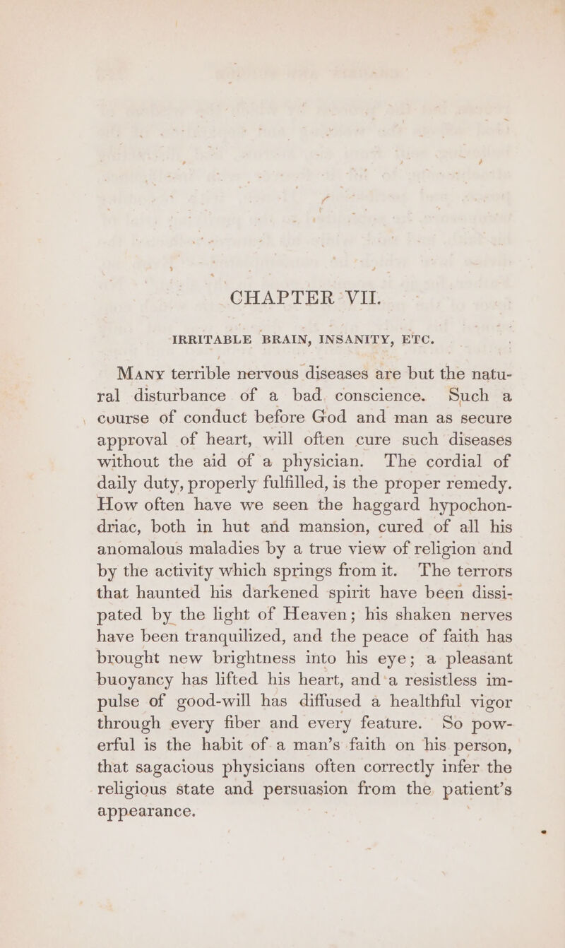 CHAPTER VII. IRRITABLE BRAIN, INSANITY, ETC. Many terrible nervous diseases are but the natu- ral disturbance of a bad. conscience. Such a _ course of conduct before God and man as secure approval of heart, will often cure such diseases without the aid of a physician. The cordial of daily duty, properly fulfilled, is the proper remedy. How often have we seen the haggard hypochon- driac, both in hut and mansion, cured of all his anomalous maladies by a true view of religion and by the activity which springs from it. The terrors that haunted his darkened spirit have been dissi- pated by the light of Heaven; his shaken nerves have been tranquilized, and the peace of faith has brought new brightness into his eye; a pleasant buoyancy has lifted his heart, and‘a resistless im- pulse of good-will has diffused a healthful vigor through every fiber and every feature. So pow- erful is the habit of a man’s faith on his person, that sagacious physicians often correctly infer the religious state and persuasion from the patient’s appearance. |