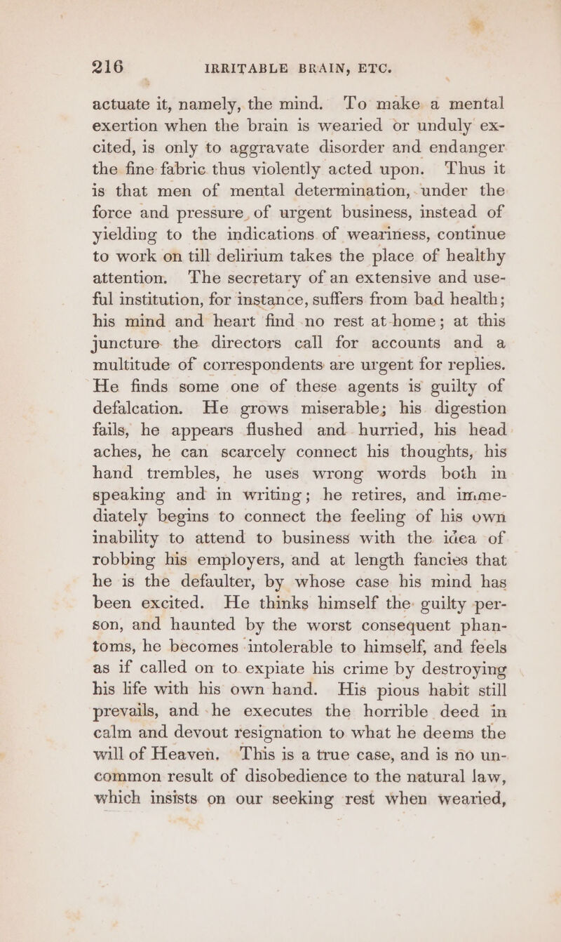 actuate it, namely, the mind. To make a mental exertion when the brain is wearied or unduly ex- cited, is only to aggravate disorder and endanger the fine fabric thus violently acted upon. Thus it is that men of mental determination,. under the force and pressure, of urgent business, instead of yielding to the indications of weariness, continue to work on till delirium takes the place of healthy attention. ‘The secretary of an extensive and use- ful institution, for instance, suffers from bad health; his mind and heart find no rest at-home; at this juncture the directors call for accounts and a multitude of correspondents are urgent for replies. He finds some one of these agents is guilty of defalcation. He grows miserable; his digestion fails, he appears flushed and hurried, his head aches, he can scarcely connect his thoughts, his hand trembles, he uses wrong words both in speaking and in writing; he retires, and imme- diately begins to connect the feeling of his own inability to attend to business with the idea of robbing his employers, and at length fancies that he is the defaulter, by whose case his mind has been excited. He thinks himself the: guilty per- son, and haunted by the worst consequent phan- toms, he becomes ‘intolerable to himself, and feels as if called on to expiate his crime by destroying his life with his own hand. His pious habit still prevails, and -he executes the horrible deed in calm and devout resignation to what he deems the will of Heaven, This is a true case, and is no un- common result of disobedience to the natural law, which insists on our seeking rest when wearied,