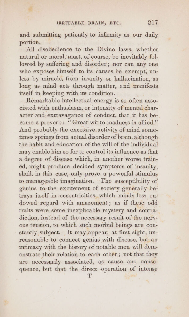 and submitting patiently to. infirmity as our daily portion. ‘All disobedience to the Divine laws, whether natural or moral, must, of course, be inevitably fol- lowed by suffering and disorder; nor can any one who exposes himself to its causes be exempt, un- less by miracle, from insanity or hallucination, as long as mind acts through matter, and manifests itself in keeping with its condition. Remarkable intellectual energy is so often asso- ciated with enthusiasm, or intensity of mental char- acter and extravagance of conduct, that it has be- come a proverb: “ Great wit to madness is allied.” And probably the excessive. activity of mind some- times springs from actual disorder of brain, although the habit and education of the will of the individual may enable him so far to control its influence as that a degree of disease which, in another worse train- ed, might produce decided symptoms of insanity, shall, in this case, only prove a powerful stimulus to manageable imagination. The susceptibility of genius to the excitement of society generally be- trays itself in eccentricities, which minds less en- dowed regard with amazement; as if these odd traits were some inexplicable mystery and contra- diction, instead of the necessary result of the nerv- ous tension, to which such morbid beings are con- stantly subject. It may appear, at first sight, un- reasonable to connect genius with disease, but an intimacy with the history of notable men will dem- onstrate their relation to each other; not that they are necessarily associated, aS cause and conse- quence, but that the direct operation of intense iis