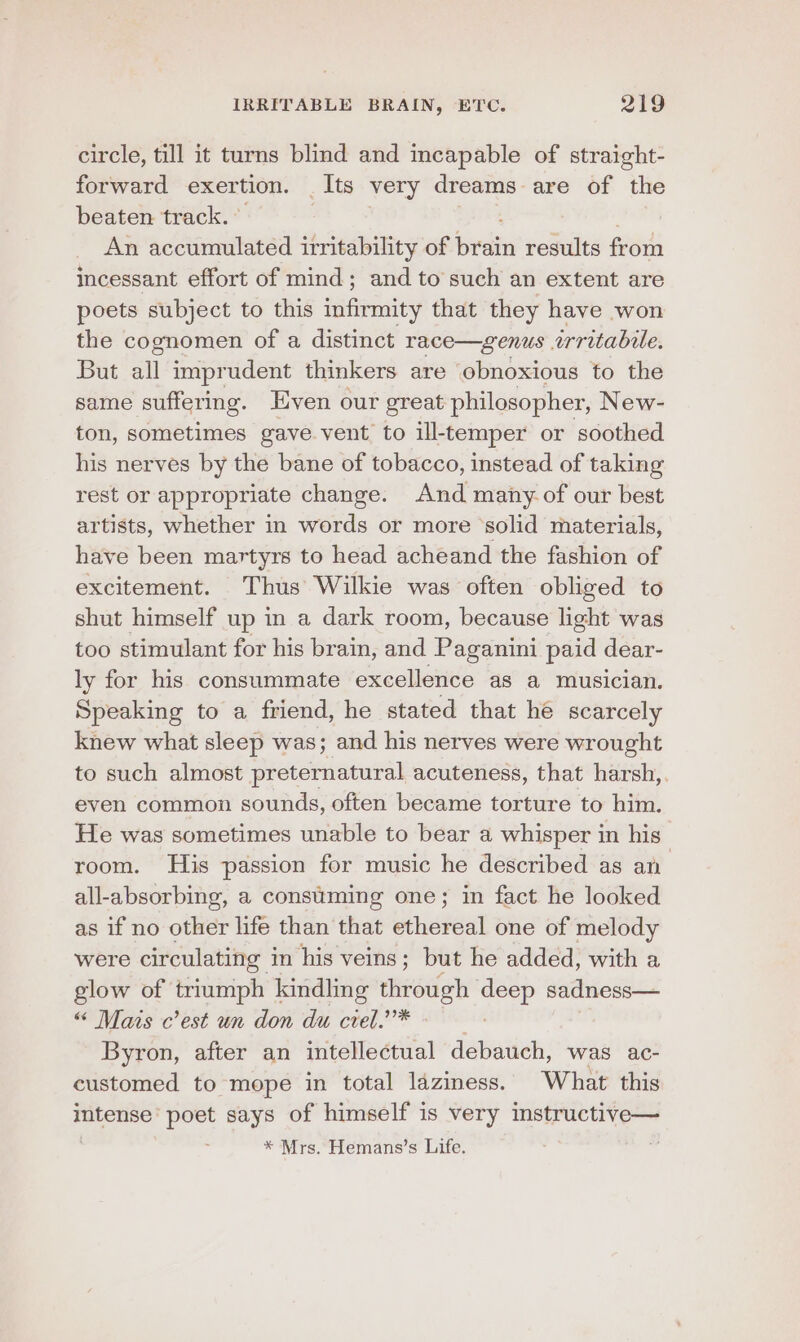 circle, till it turns blind and incapable of straight- forward exertion. | Its very dreams are of the beaten track. An accumulated irritability of rin results from incessant effort of mind; and to such an extent are poets subject to this infirmity that they have won the cognomen of a distinct race—genus irritabile. But all imprudent thinkers are obnoxious to the same suffering. Even our great philosopher, New- ton, sometimes gave. vent to ill-temper or soothed his nerves by the bane of tobacco, instead of taking rest or appropriate change. And many of our best artists, whether in words or more ‘solid materials, have been martyrs to head acheand the fashion of excitement. Thus Wilkie was often obliged to shut himself up in a dark room, because light was too stimulant for his brain, and Paganini paid dear- ly for his consummate excellence as a musician. Speaking to a friend, he stated that he scarcely knew what sleep was; and his nerves were wrought to such almost preternatural acuteness, that harsh,. even common sounds, often became torture to him. He was sometimes unable to bear a whisper in his room. His passion for music he described as an all-absorbing, a consuming one; in fact he looked as if no other life than that ethereal one of melody were circulating in his veins; but he added, with a glow of triumph kindling through vee sadness— “ Mais c’est un don du crel.’”* Byron, after an intellectual debauch, was ac- customed to mope in total laziness. What this intense’ poet says of himself is very instructive— * Mrs. Hemans’s Life.