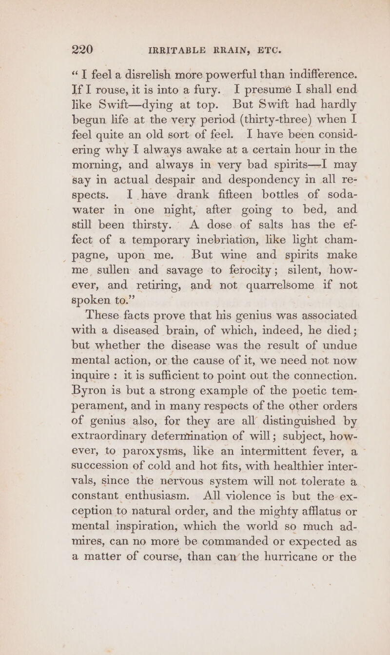 “T feel a disrelish more powerful than indifference. If I rouse, it is into a fury. I presume I shall end like Swift—dying at top. But Swift had hardly begun life at the very period (thirty-three) when I feel quite an old sort of feel. I have been consid- ering why I always awake at a certain hour in the morning, and always in very bad spirits—I may say in actual despair and despondency in all re- spects. I have drank fifteen bottles of soda- water in one night, after going to bed, and still been thirsty. A dose of salts has the ef- fect of a temporary inebriation, like light cham- _pagne, upon me. But wine and spirits make me sullen and savage to ferocity; silent, how- ever, and. TAINS, and not quarrelsome if not spoken to.” These facts prove that his genius was associated with a diseased brain, of which, indeed, he died; but whether the disease was the result of undue mental action, or the cause of it, we need not now Inquire : it is sufficient to point out the connection. Byron is but a strong example of the poetic tem- perament, and in many respects of the other orders of genius also, for they are all distinguished by extraordinary determination of will; subject, how- ever, to paroxysms, like an intermittent fever, a ~ succession of cold and hot fits, with healthier inter- vals, since the nervous system will not tolerate a _ constant enthusiasm. All violence is but the ex- ception to natural order, and the mighty afflatus or mental inspiration, which the world so much ad- mires, can no more be commanded or expected as a matter of course, than can’the hurricane or the