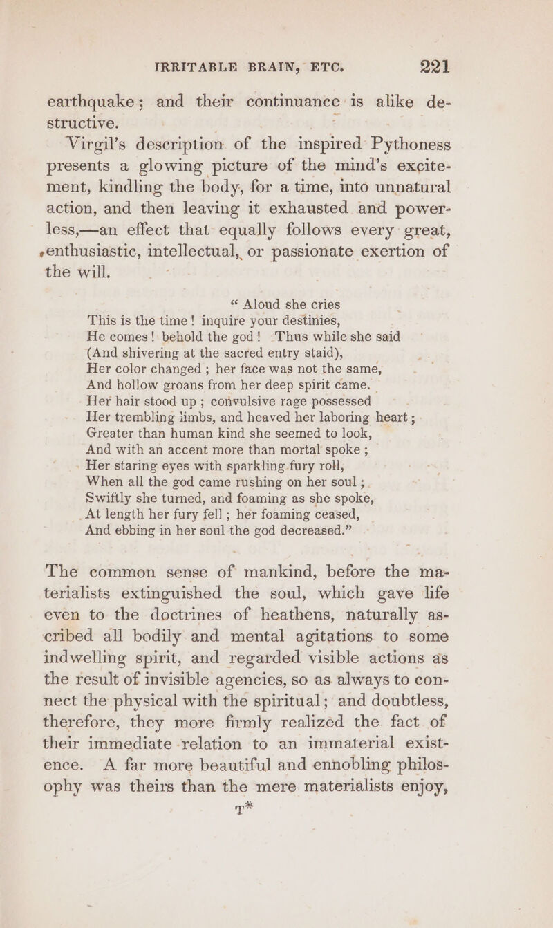 earthquake; and their continuance is alike de- structive. Virgil’s description of the indies Pythoness presents a glowing picture of the mind’s excite- ment, kindling the body, for a time, into unnatural action, and then leaving it exhausted and power- less,—an effect that equally follows every great, -enthusiastic, cigar has or passionate exertion of the will. “ Aloud she cries This is the time! inquire your destinies, He comes! behold the god! ‘Thus while she said (And shivering at the sacred entry staid), Her color changed ; her face was not the same, And hollow groans from her deep spirit came. — Her hair stood up ; convulsive rage possessed Her trembling iimbs, and heaved her laboring heart ; Greater than human kind she seemed to look, And with an accent more than mortal spoke ; - Her staring eyes with sparkling fury roll, When all the god came rushing on her soul ; Swiftly she turned, and foaming as she spoke, _At length her fury fell ; her foaming ceased, And ebbing in her soul the god decreased.” The common sense of mankind, before the ma- terialists extinguished the soul, which gave life even to the doctrines of heathens, naturally as- cribed all bodily and mental agitations to some indwelling spirit, and regarded visible actions as the result of invisible agencies, so as always to con- nect the physical with the spiritual; and doubtless, therefore, they more firmly realized the fact of their immediate relation to an immaterial exist- ence. A far more beautiful and ennobling philos- ophy was theirs than the mere materialists enjoy, re