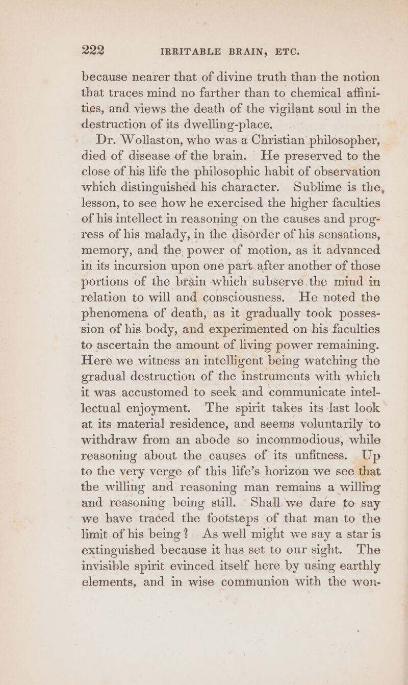 because nearer that of divine truth than the notion that traces mind no farther than to chemical affini- ties, and views the death of the vigilant soul in the destruction of its dwelling-place. Dr. Wollaston, who was a Christian philosopher, died of disease of the brain. He preserved to the close of his life the philosophic habit of observation which distinguished his character. Sublime is the, lesson, to see how he exercised the higher faculties of his intellect in reasoning on the causes and prog- ress of his malady, in the disorder of his sensations, memory, and the power of motion, as it advanced in its incursion upon one part.after another of those portions of the brain which subserve.the mind in relation to will and consciousness. He noted the phenomena of death, as it gradually took posses- sion of his body, and experimented on his faculties to ascertain the amount of living power remaining. Here we witness an intelligent being watching the gradual destruction of the instruments with which it was accustomed to seek and communicate intel- lectual enjoyment. The spirit takes its last look | at its material residence, and seems voluntarily to withdraw from an abode so incommodious, while reasoning about the causes of its unfitness. Up to the very verge of this life’s horizon we see that the willing and reasoning man remains a willmg and reasoning being still. Shall we dare to say we have traced the footsteps of that man to the limit of his being? As well might we say a star is extinguished because it has set to our sight. The invisible spirit evinced itself here by using earthly elements, and in wise communion with the won-