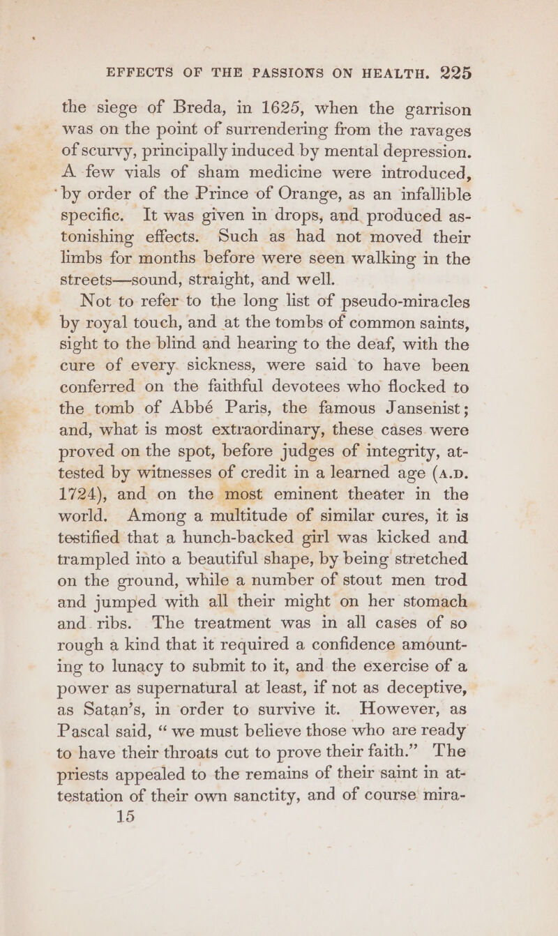 the siege of Breda, in 1625, when the garrison was on the point of surrendering from the ravages _ of scurvy, principally induced by mental depression. A few vials of sham medicine were introduced, ‘by order of the Prince of Orange, as an infallible specific. It was given in drops, and. produced as- tonishing effects. Such as had not moved their limbs for months before were seen walking in the streets—sound, straight, and well. Not to refer to the long list of pseudo-miracles by royal touch, and at the tombs of common saints, sight to the blind and hearing to the deaf, with the cure of every. sickness, were said to have been conferred on the faithful devotees who flocked to the tomb of Abbé Paris, the famous Jansenist ; and, what is most extraordinary, these cases. were proved on the spot, before judges of integrity, at- tested by witnesses of credit in a learned age (A.D. 1724), and on the ‘most eminent theater in the world. Among a multitude of similar cures, it is testified that a hunch-backed girl was kicked and trampled into a beautiful shape, by being stretched on the ground, while a number of stout men trod and jumped with all their might on her stomach and ribs. The treatment was in all cases of so rough a kind that it required a confidence amount- ing to lunacy to submit to it, and the exercise of a power as supernatural at least, if not as deceptive, as Satan’s, in order to survive it. However, as Pascal said, “ we must believe those who are ready to have their throats cut to prove their faith.” The priests appealed to the remains of their saint in at- testation of their own sanctity, and of course mira- 15