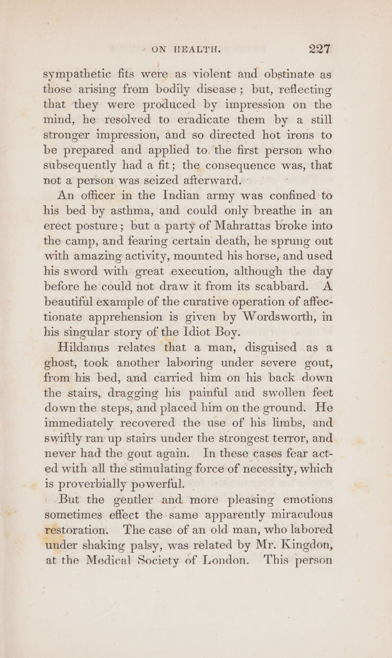 sympathetic fits were as violent and obstinate as those arising from bodily disease ; but, reflecting that they were produced by impression on the mind, he resolved to eradicate them by a still stronger impression, and so directed hot irons to be prepared and applied to. the first person who subsequently had a fit; the consequence ‘hans that not a person was dined afterward. An officer in the Indian army was confined to his bed by asthma, and could only breathe in an erect posture; but a party of Mahrattas broke into the camp, and fearing certain death, he sprung out with amazing activity, mounted his horse, and used his sword with great execution, although the day before he could not draw it from its scabbard. A beautiful example of the curative operation of affec- tionate apprehension is given by Wordsworth, in his singular story of the Idiot Boy. Hildanus relates that a man, disguised as a ghost, took another laboring under severe gout, from his bed, and carried him on his back down the stairs, dragging his painful and swollen feet down the steps, and placed him on the ground. He immediately recovered the use of his limbs, and swiftly ran up stairs under the strongest terror, and never had the gout again. In these cases fear act- ed with all the stimulating force of necessity, which is proverbially powerful. But the gentler and more pleasing emotions sometimes effect the same apparently miraculous restoration. The case of an old man, who labored under shaking palsy, was related by Mr. Kingdon, at the Medical Society of London. This person