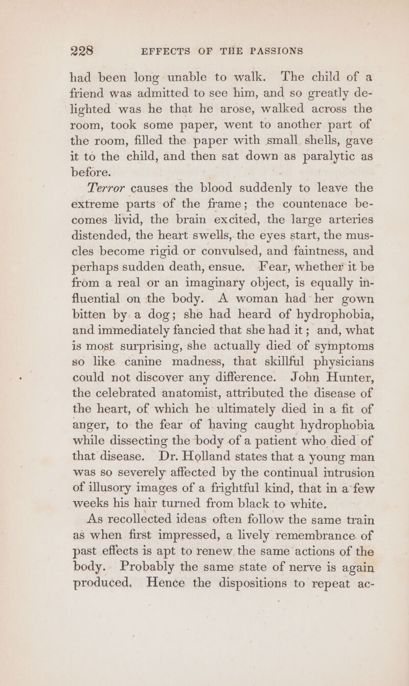 had been long unable to walk. The child of a friend was admitted to see him, and so greatly de- lighted was he that he arose, walked across the room, took some paper, went to another part of the room, filled the paper with small, shells, gave it to the child, and then sat down as paralytic as before. Terror causes the blood suddenly to leave the extreme parts of the frame; the countenace be- comes livid, the brain excited, the large arteries distended, the heart swells, the eyes start, the mus- cles become rigid or convulsed, and faintness, and perhaps sudden death, ensue, Tear, whether it be from a real or an imaginary object, is equally in- fluential on the body. A woman had her gown bitten by a dog; she had heard of hydrophobia, and immediately fancied that she had it; and, what is most surprising, she actually died of symptoms so like canine madness, that skillful physicians could not discover any difference. John Hunter, the celebrated anatomist, attributed the disease of the heart, of which he ultimately died in a fit of anger, to the fear of having caught hydrophobia while dissecting the body of a patient who died of that disease. Dr. Holland states that a young man was so severely affected by the continual intrusion of illusory images of a frightful kind, that in a few weeks his hair turned from black to white. As recollected ideas often follow the same train as when first impressed, a lively remembrance of past effects is apt to renew the same actions of the body. Probably the same state of nerve is again produced. Hence the dispositions to repeat ac-