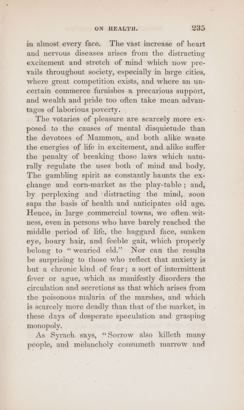 in almost every face. The vast increase of heart and nervous diseases arises from the distracting excitement and stretch of mind which now pre- vails throughout society, especially in large cities, where great competition exists, and where an un- certain commerce furnishes a precarious support, and wealth and pride too often take mean advan- tages of laborious. poverty. The votaries of pleasure are scarcely more ex- posed to the causes of mental disquietude than the devotees of Mammon, and both alike waste the energies of life in excitement, and. alike suffer the penalty of breaking those laws which natu- rally regulate the uses both of mind and body. The gambling spirit as constantly haunts the ex- change and corn-market as the play-table ; and, by perplexing and ‘distracting the mind,, soon saps the basis of health and anticipates old age. Hence, in large commercial towns, we often. wit- ness, even in persons who have barely reached the middle period of. life, the haggard face, sunken eye, hoary hair, and feeble gait, which properly belong to “wearied eld.’ Nor can the results be surprising to those who reflect, that anxiety is but a chronic kind of fear; a sort of intermittent fever or ague, which as manifestly disorders the circulation and secretions as that which arises from the poisonous malaria of the marshes, and which is scarcely more deadly than that of the market, in these days of desperate speculation and grasping monopoly. As Syrach, says, “Sorrow also killeth many people, and melancholy consumeth marrow and