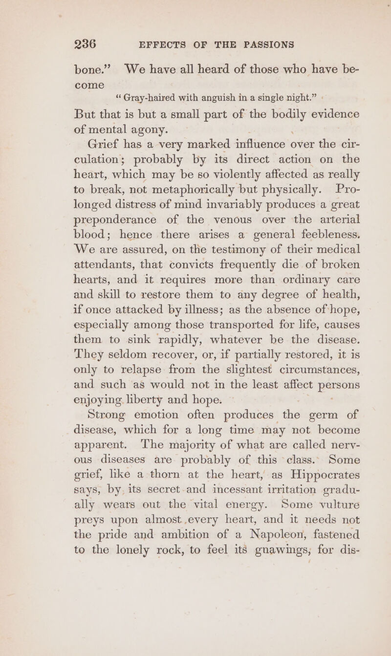 bone.” We have all heard of those who have be- come ‘“‘ Gray-haired with anguish in a single night.” : But that is but a small part of the oe evidence of mental agony. Grief has a very marked jitiveuniell over the cir- culation; probably by its direct action on the heart, which may be 60 violently affected as really to break, not metaphorically but physically. Pro- longed distress of mind invariably produces a great preponderance of the venous over the arterial blood; hence there arises a general feebleness. We are assured, on the testimony of their medical attendants, that convicts frequently die of broken hearts, and it requires more than ordinary care and skill to restore them to any degree of health, if once attacked by illness; as the absence of hope, especially among those transported for life, causes them to sink rapidly, whatever be the disease. They seldom recover, or, if partially restored, it is only to relapse from the slightest circumstances, and such as would not in the least affect persons enjoying. liberty and hope. Strong emotion often produces _ the germ of disease, which for a long time may not. become apparent. ‘The majority of what are called nery- ous diseases are probably of this class. Some grief, like a thorn at the heart, as Hippocrates says, by. its secret-and incessant irritation gradu- ally weats out the vital energy. Some vulture preys upon almost,every heart, and it needs not the pride and ambition of a Napoleon, fastened to the lonely rock, to feel its gnawings, for dis-