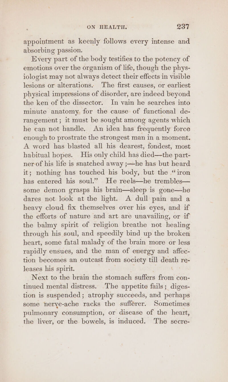 appointment as keenly follows every intense and absorbing passion. Every part of the body testifies to the potency of emotions over the organism of life, though the phys- iologist may not always detect their effects in visible lesions or alterations. The first causes, or earliest physical impressions of disorder, are indeed beyond the ken of the dissector. In vain he searches into minute anatomy. for the cause of functional de- rangement; it must be sought among agents which he can not handle. An idea has frequently force enough to prostrate the strongest man in a moment. A word has blasted all his dearest, fondest, most habitual hopes. His only child has died—the part- ner of his life is snatched away ;—he has but heard it; nothing has touched his body, but the “iron has entered his soul.” He reels—he trembles— some demon grasps his brain—sleep is gone—he dares not. look at the light. A dull pain and a heavy cloud fix themselves over his eyes, and if the efforts of nature and art. are unavailing, or if the balmy spirit of religion breathe not healing through his soul, and speedily bind up the broken heart, some fatal malady of the brain more or less rapidly ensues, and the man of energy and affec- tion becomes an outcast from society till death re- leases his spirit. Next to the brain the saath suffers from con- tinued mental distress. The appetite fails; diges- tion is suspended; atrophy succeeds, and perhaps some nerye-ache racks the sufferer. Sometimes pulmonary consumption, or disease of the heart, the liver, or the bowels, is induced. The secre-