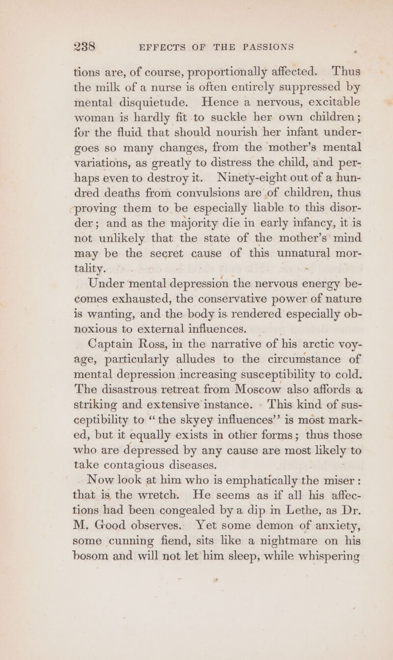 tions are, of course, proportionally affected. Thus the milk of a nurse is often entirely suppressed by mental disquietude. Hence a nervous, excitable woman is hardly fit to suckle her own children ; for the fluid that should nourish her infant under- goes so many changes, from the mother’s mental variations, as greatly to distress the child, and per- haps even to destroy it. Ninety-eight out of a hun- dred deaths from convulsions are of children, thus ‘proving them to be especially liable to this disor- der; and as the majority die in early infancy, it is not unlikely that the state of the mother’s' mind may be the secret cause of this unnatural mor- tality. . Under mental AE the nervous energy be- comes exhausted, the conservative power of nature is wanting, and the body is. rendered especially ob- noxious to external influences. ' Captain Ross, im the narrative of his arctic voy- age, particularly alludes to the circumstance of mental depression increasing susceptibility to cold. The disastrous retreat from Moscow also affords a striking and extensive instance. - This kind of sus- ceptibility to “the skyey influences’’ is most mark- ed, but it equally exists in other forms; thus those who are depressed by any cause are most likely to take contagious diseases. Now look at him who is emphatically the miser : that is the wretch. He seems as if all his affec- tions had been congealed by a dip in Lethe, as Dr. M. Good observes. Yet some demon of anxiety, some cunning fiend, sits like a nightmare on his bosom and will not let him sleep, while whispering