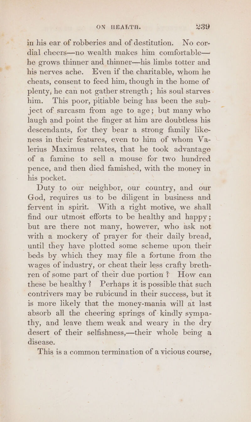 * dial cheers—no wealth makes him comfortable— he grows thinner and thinner—his limbs totter and his nerves ache. Even if the charitable, whom he cheats, consent to feed him, though in the home of plenty, he can not gather strength ; his soul starves . him. This poor, pitiable bemg has been the sub- ject of sarcasm from age to age; but many who laugh and point the finger at him are doubtless his descendants, for they bear a strong family lke- ness in their features, even to him of whom Va- lerius Maximus relates, that he took advantage of a famine to sell a mouse for two hundred pence, and then died famished, with the money in his pocket. . Duty to our neighbor, our country, and our God, requires us to be diligent in business and fervent in spirit. With a right motive, we shall find our utmost efforts to be healthy and happy; but are there not many, however, who ask not with a mockery of prayer for their daily bread, until they have plotted some scheme upon their beds by which they may file a fortune from the wages of industry, or cheat their less crafty breth- ren of some part of their due portion How can these be healthy? Perhaps it is possible that such contrivers may be rubicund in their success, but it is more likely that the money-mania will at last absorb all the cheering springs of kindly sympa- thy, and leave them weak and weary in the dry desert of their selfishness,—their whole being a disease. This is a common termination of a vicious course,