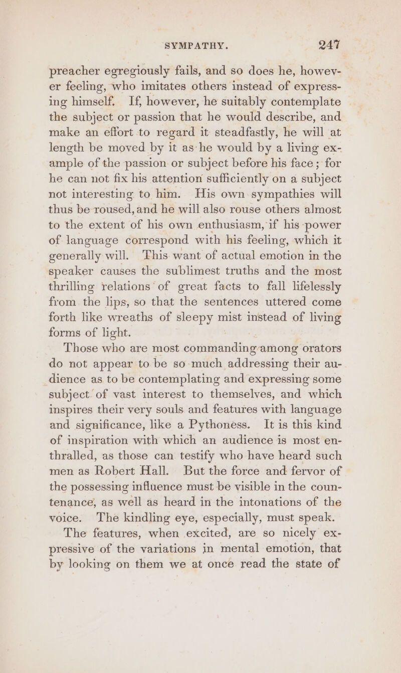 preacher egregiously fails, and so does he, howev- er feeling, who imitates others instead of express- ing himself. If, however, he suitably contemplate the subject or passion that he would describe, and make an effort to regard it steadfastly, he will at length be moved by it as he would by a living ex- ample of the passion or subject before his face ; for he can not fix his attention sufficiently on a subject not interesting to him. His own sympathies will thus be roused, and he will also rouse others almost to the extent of his own enthusiasm, if his- ‘power of language correspond with his feeling, which it generally will. ‘his want of actual emotion in the speaker causes the sublimest truths and the most thrilling relations of great facts to fall lifelessly from the lips, so that the sentences uttered come forth like wreaths of sleepy mist instead of living forms of light. Those who are most commanding among orators do not appear to be so-much addressing their au- dience as to be contemplating and expressing some subject. of vast interest to themselves, and which inspires their very souls and features with language and significance, like a Pythoness. It is this kind of inspiration with which an audience is most en- thralled, as those can testify who have heard such men as Robert Hall. But the force and fervor of the possessing influence must be visible in the coun- tenance, as well as heard in the intonations of the voice. The kindling eye, especially, must speak. The features, when excited, are so nicely ex- pressive of the variations in mental emotion, that by looking on them we at once read the state of