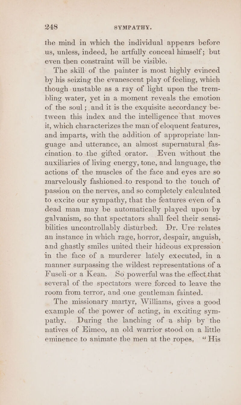 the mind in which the individual appears before us, unless, indeed, he artfully conceal himself; but even then constraint will be visible. The skill of the painter is most highly evinced by his seizing the evanescent play of feeling, which though unstable as a ray of light upen the trem- bling water, yet in a moment reveals the emotion of the soul; and it is the exquisite aecordancy be- tween this index and the intelligence that moves it, which characterizes the man of eloquent features, and imparts, with the addition of appropriate lan- guage and utterance, an almost supernatural fas- cination, to the gifted orator. Even without the auxiliaries of living energy, tone, and language, the actions of the muscles of the face and eyes are so marvelously fashioned.to respond to the touch of passion on the nerves, and so completely calculated to excite our sympathy, that the features even of a dead man may be automatically played upon by galvanism, so that spectators shall feel their sensi- bilities uncontrollably disturbed. Dr. Ure-relates an instance in which rage, horror, despair, anguish, and ghastly smiles united their hideous expression in the face of a murderer lately executed, in a manner surpassing the wildest representations of a Fuseli-or a Kean. So powerful was the effect that several of the spectators were forced to leave the room from terror, and one gentleman fainted. The missionary martyr, Williams, gives a good example of the power of acting, in exciting sym- pathy. During the lanching of .a-ship by the natives of Eimeo, an old warrior stood on a little eminence to animate the men at the ropes, ~“ His