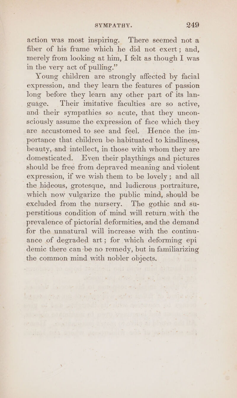 action was most inspirmg. There seemed not a fiber of his frame which he did not exert; and, merely from looking at him, I felt as though I was in the very act of pulling.” Young children are strongly affected by facial expression, and they learn the features of passion long before they learn any other part of its lan- guage. Their imitative faculties are so active, and. their sympathies so acute, that they uncon- sciously assume the expression of face which they are accustomed to see and feel. Hence the im- portance that children be-habituated to kindliness, beauty, and intellect, in those with whom they are domesticated. Even their playthings and pictures should be free from depraved meaning and violent expression, if we wish them to be lovely; and all the hideous, grotesque, and ludicrous portraiture, which now vulgarize the public mind, should be excluded from the nursery. The gothic and su- perstitious condition of mind will return with the prevalence of pictorial deformities, and the demand for the unnatural will increase with the continu- ance of degraded art; for which deforming epi demic there can:be no remedy, but in familiarizing the common mind with nobler objects. |