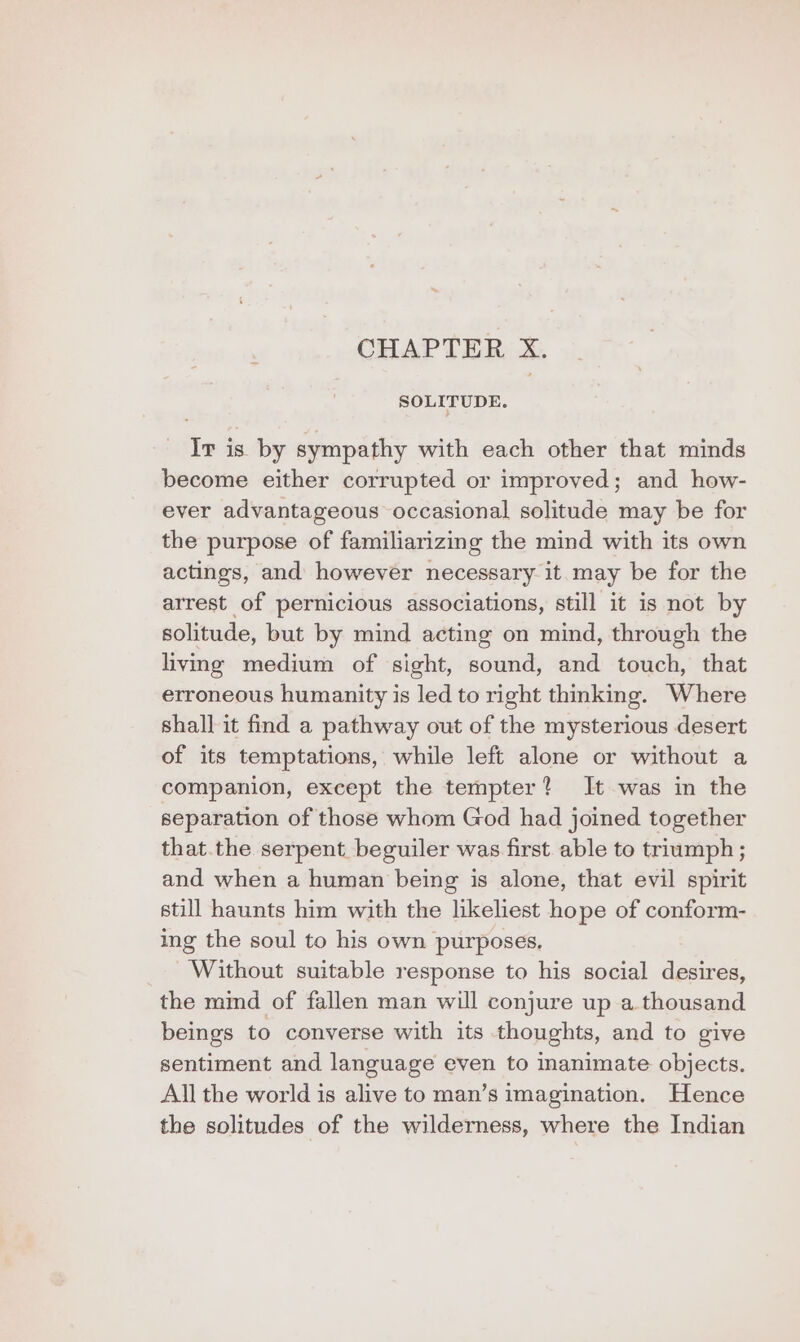 CHAPTER X. SOLITUDE. Ir is by sympathy with each other that minds become either corrupted or improved; and how- ever advantageous occasional solitude may be for the purpose of familiarizing the mind with its own actings, and however necessary it may be for the arrest of pernicious associations, still it is not by solitude, but by mind acting on mind, through the livmg medium of sight, sound, and touch, that erroneous humanity is led to right thmking. Where shall it find a pathway out of the mysterious desert of its temptations, while left alone or without a companion, except the tempter? It was in the separation of those whom God had joined together that.the serpent beguiler was first able to triumph ; and when a human being is alone, that evil spirit still haunts him with the likeliest hope of conform- ing the soul to his own purposes. Without suitable response to his social desires, the mind of fallen man will conjure up a thousand beings to converse with its thoughts, and to give sentiment and language even to inanimate objects. All the world is alive to man’s imagination. Hence the solitudes of the wilderness, where the Indian