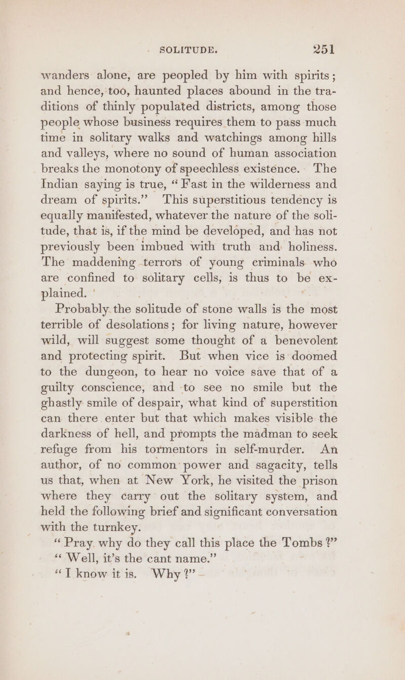 wanders alone, are peopled by him with spirits ; and hence, too, haunted places abound in the tra- ditions of thinly populated districts, among those people whose business requires them to pass much time in solitary walks and watchings among hills and valleys, where no sound of human association breaks the monotony of speechless existence. The Indian saying is true, “ Fast in the wilderness and dream of spirits.” This superstitious tendency is equally manifested, whatever the nature of the soli- tude, that is, if the mind be developed, and ‘has not previously been imbued with truth and: holiness. The maddening -terrors of young criminals. who are confined to solitary cells, is thus to Me ex- plained. ° Probably. the péliewde of stone walls is the most terrible of desolations; for living nature, however wild, will suggest some thought of a benevolent and protecting spirit. But when vice is doomed to the dungeon, to hear no voice save that of a guilty conscience, and to see no smile but the ghastly smile of despair, what kind of superstition can there enter but that which makes visible the darkness of hell, and prompts the madman to seek refuge from his tormentors in self-murder. An author, of no common’ power and sagacity, tells us that, when at New York, he visited the prison where they carry out the solitary system, and held the following brief and significant conversation with the turnkey. “ Pray. why do they call this place the Tombs ?” ‘Well, it’s the cant name.” “T know it is. Why?’ -