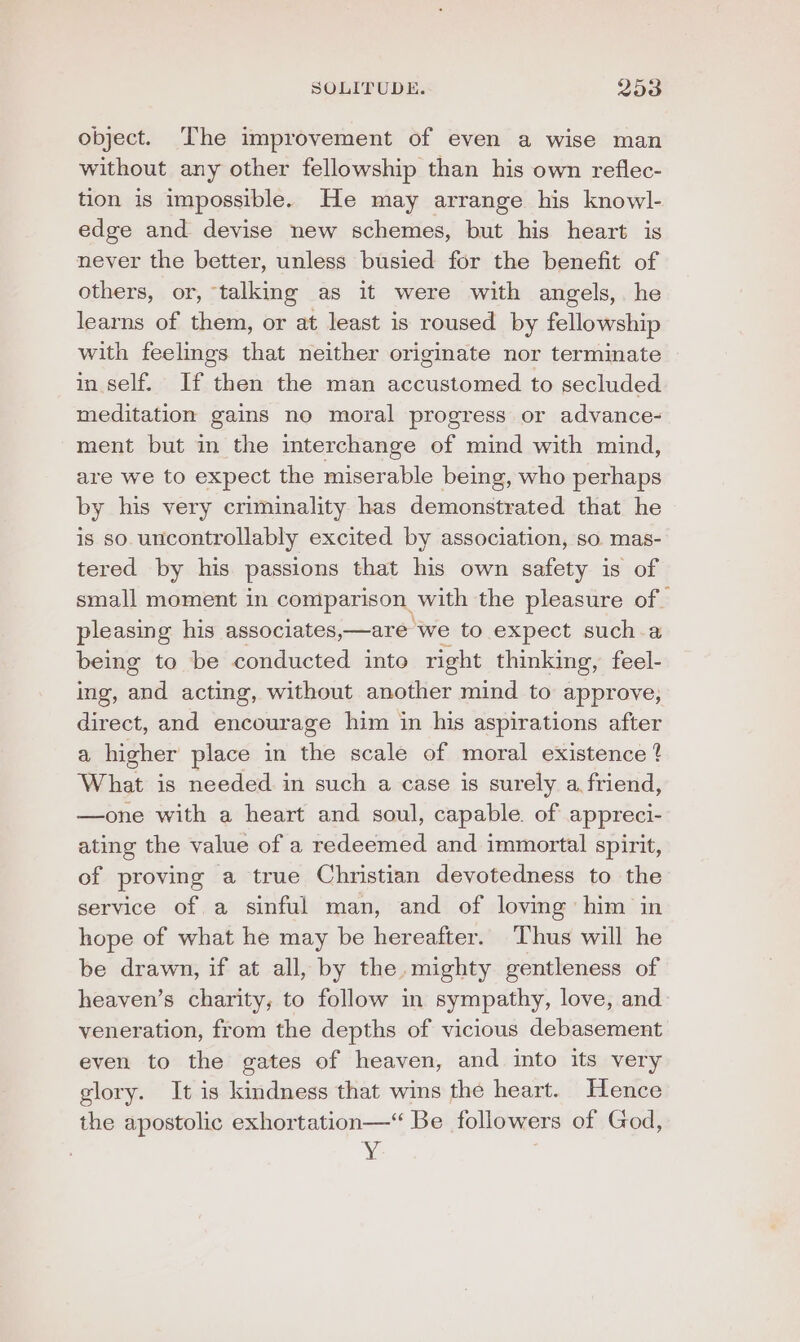 object. The improvement of even a wise man without any other fellowship than his own reflec- tion is impossible. He may arrange his knowl- edge and devise new schemes, but his heart is never the better, unless busied for the benefit of others, or, talking as it were with angels, he learns of them, or at least is roused by fellowship with feelmgs that neither originate nor terminate in self. If then the man accustomed to secluded meditation gains no moral progress or advance- ment but in the interchange of mind with mind, are we to expect the miserable being, who perhaps by his very criminality has demonstrated that he is so. uncontrollably excited by association, so mas- tered by his passions that his own safety is of small moment in comparison, with the pleasure of pleasing his associates,—are we to expect sucha being to be conducted into right thinking, feel- ing, and acting, without another mind to approve, direct, and encourage him in his aspirations after a higher place in the scale of moral existence 4 What is needed in such a case is surely a friend, —one with a heart and soul, capable. of appreci- ating the value of a redeemed and immortal spirit, of proving a true Christian devotedness to the service of a sinful man, and of loving him in hope of what he may be hereafter. Thus will he be drawn, if at all, by the. mighty gentleness of heaven’s charity, to follow in sympathy, love, and veneration, from the depths of vicious debasement even to the gates of heaven, and into its very glory. It is kindness that wins the heart. Hence the apostolic exhortation—“ Be followers of God, ¥